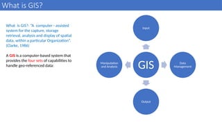 What is GIS?
11
What is GIS?: “A computer - assisted
system for the capture, storage
retrieval, analysis and display of spatial
data, within a particular Organization”.
(Clarke, 1986)
A GIS is a computer-based system that
provides the four sets of capabilities to
handle geo-referenced data: GIS
Input
Data
Management
Output
Manipulation
and Analysis
 