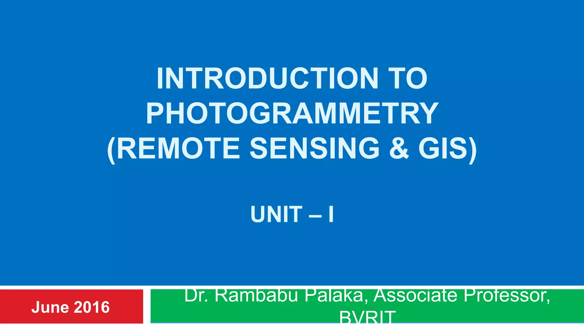 INTRODUCTION TO
PHOTOGRAMMETRY
(REMOTE SENSING & GIS)
UNIT – I
Dr. Rambabu Palaka, Associate Professor,
BVRIT
June 2016
 