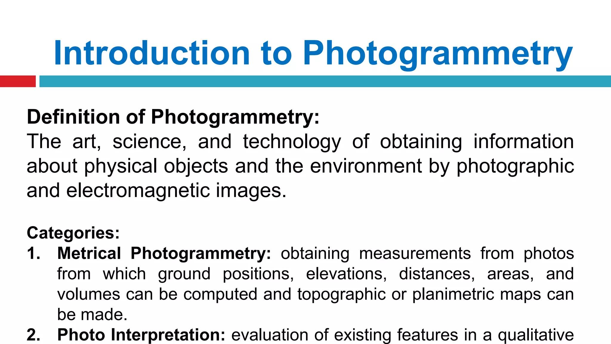 Introduction to Photogrammetry
Definition of Photogrammetry:
The art, science, and technology of obtaining information
about physical objects and the environment by photographic
and electromagnetic images.
Categories:
1. Metrical Photogrammetry: obtaining measurements from photos
from which ground positions, elevations, distances, areas, and
volumes can be computed and topographic or planimetric maps can
be made.
2. Photo Interpretation: evaluation of existing features in a qualitative
 