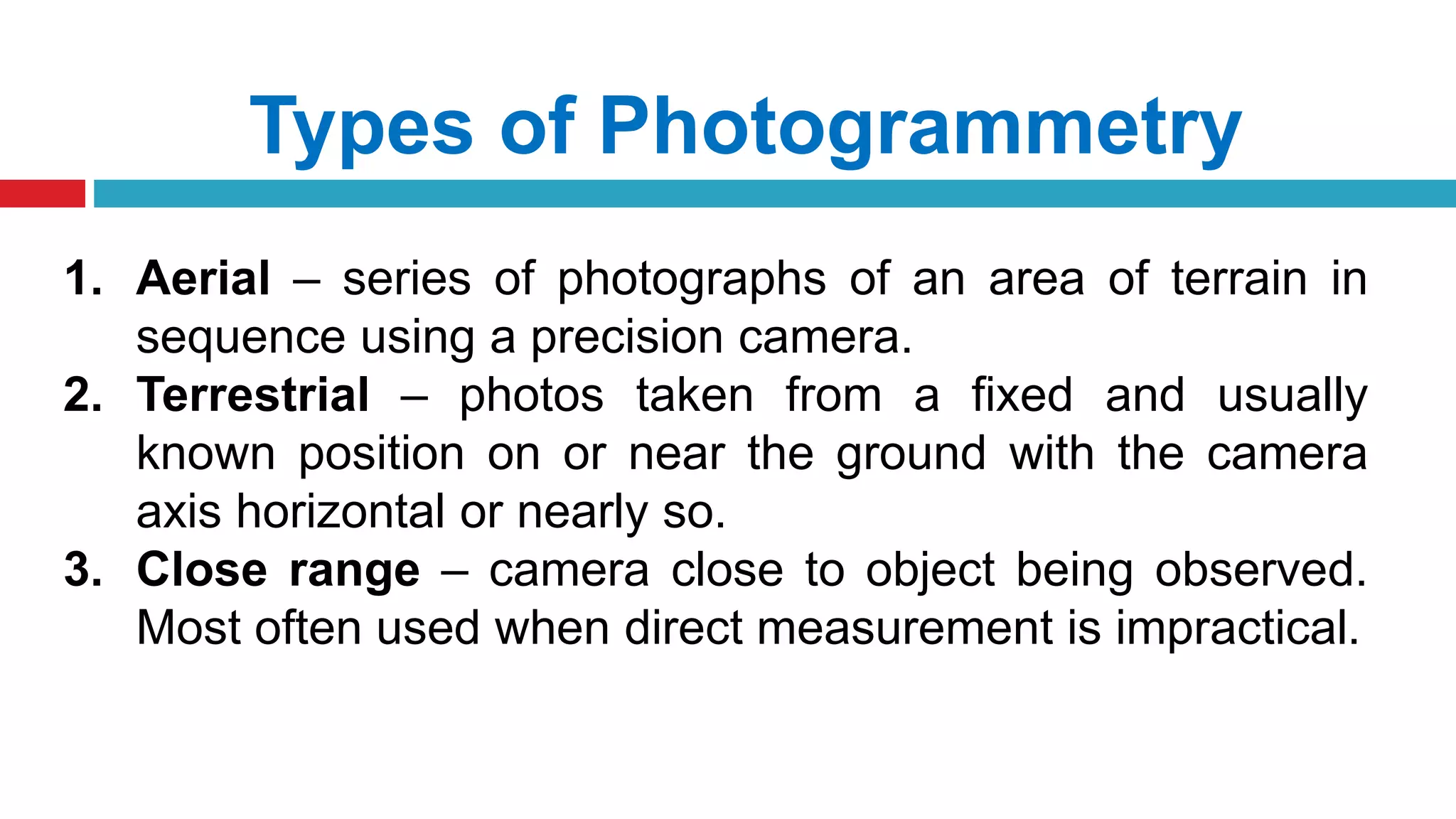 Types of Photogrammetry
1. Aerial – series of photographs of an area of terrain in
sequence using a precision camera.
2. Terrestrial – photos taken from a fixed and usually
known position on or near the ground with the camera
axis horizontal or nearly so.
3. Close range – camera close to object being observed.
Most often used when direct measurement is impractical.
 