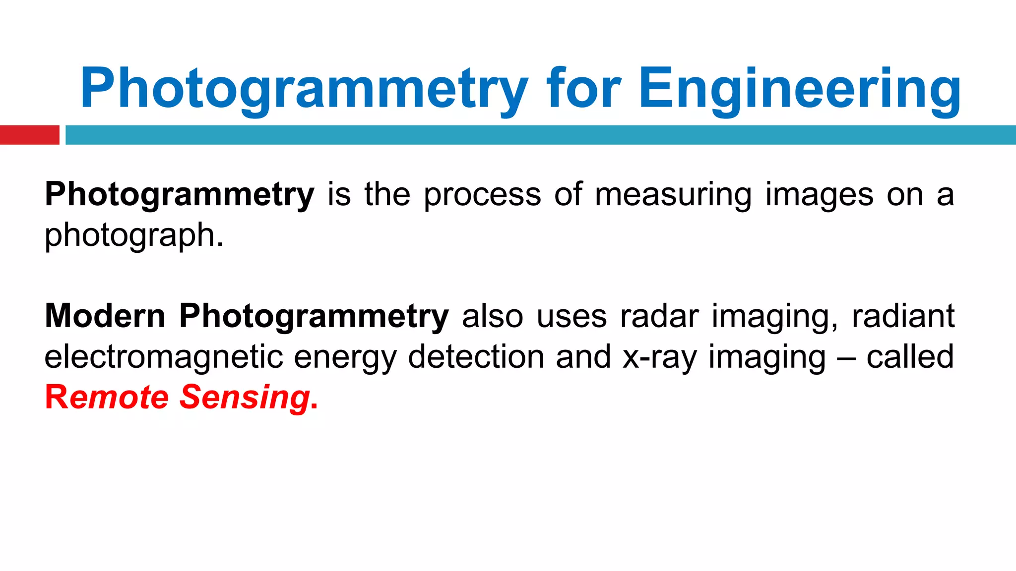 Photogrammetry for Engineering
Photogrammetry is the process of measuring images on a
photograph.
Modern Photogrammetry also uses radar imaging, radiant
electromagnetic energy detection and x-ray imaging – called
Remote Sensing.
 