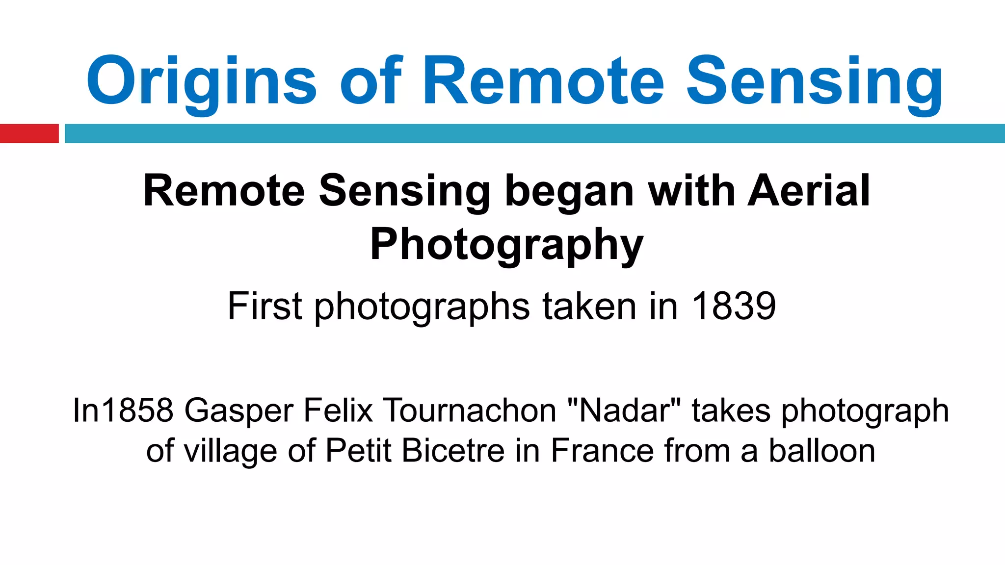 Origins of Remote Sensing
Remote Sensing began with Aerial
Photography
First photographs taken in 1839
In1858 Gasper Felix Tournachon "Nadar" takes photograph
of village of Petit Bicetre in France from a balloon
 