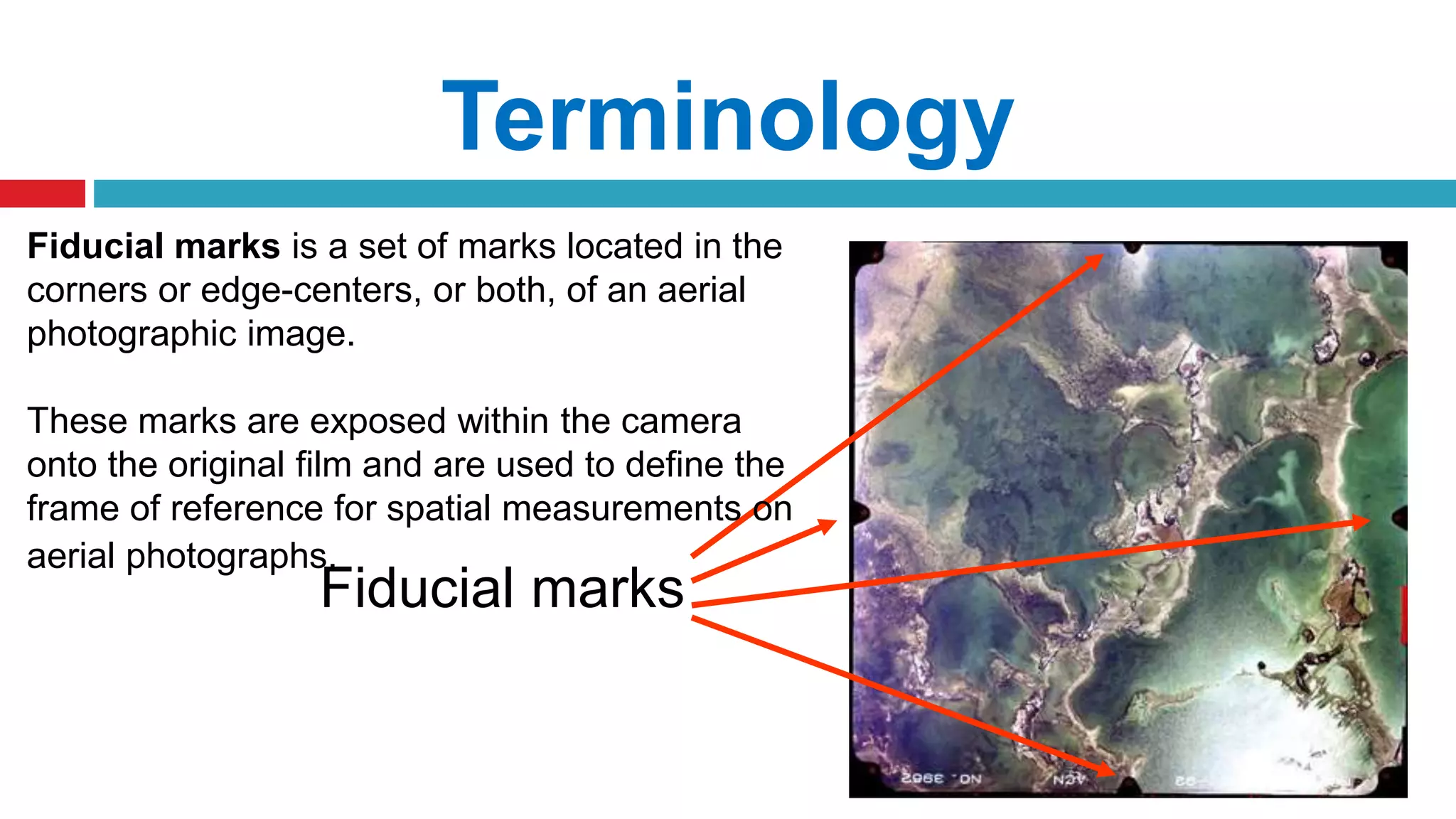 Terminology
Fiducial marks
Fiducial marks is a set of marks located in the
corners or edge-centers, or both, of an aerial
photographic image.
These marks are exposed within the camera
onto the original film and are used to define the
frame of reference for spatial measurements on
aerial photographs.
 