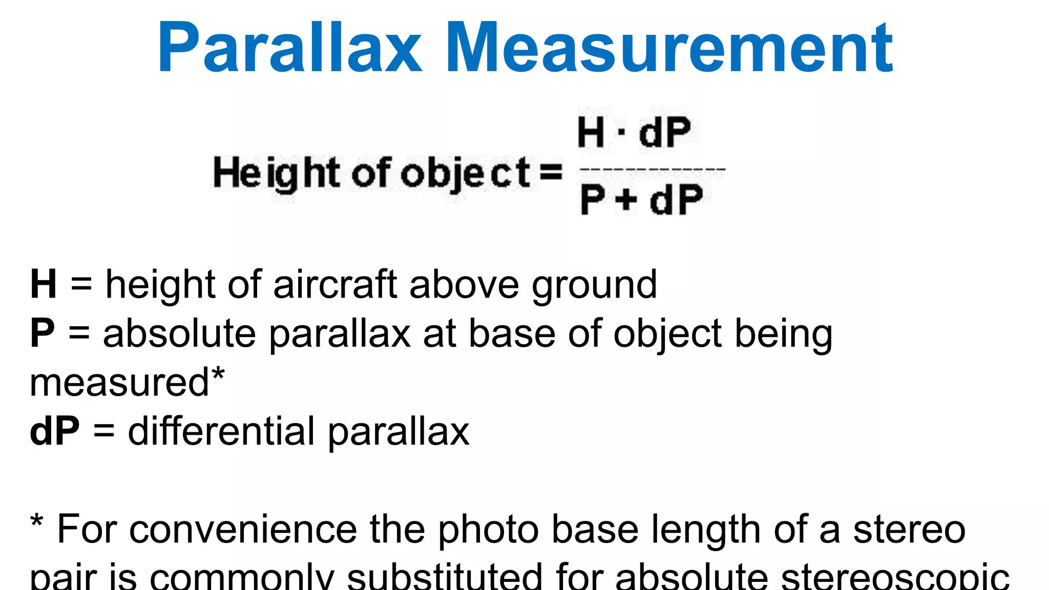 H = height of aircraft above ground
P = absolute parallax at base of object being
measured*
dP = differential parallax
* For convenience the photo base length of a stereo
Parallax Measurement
 