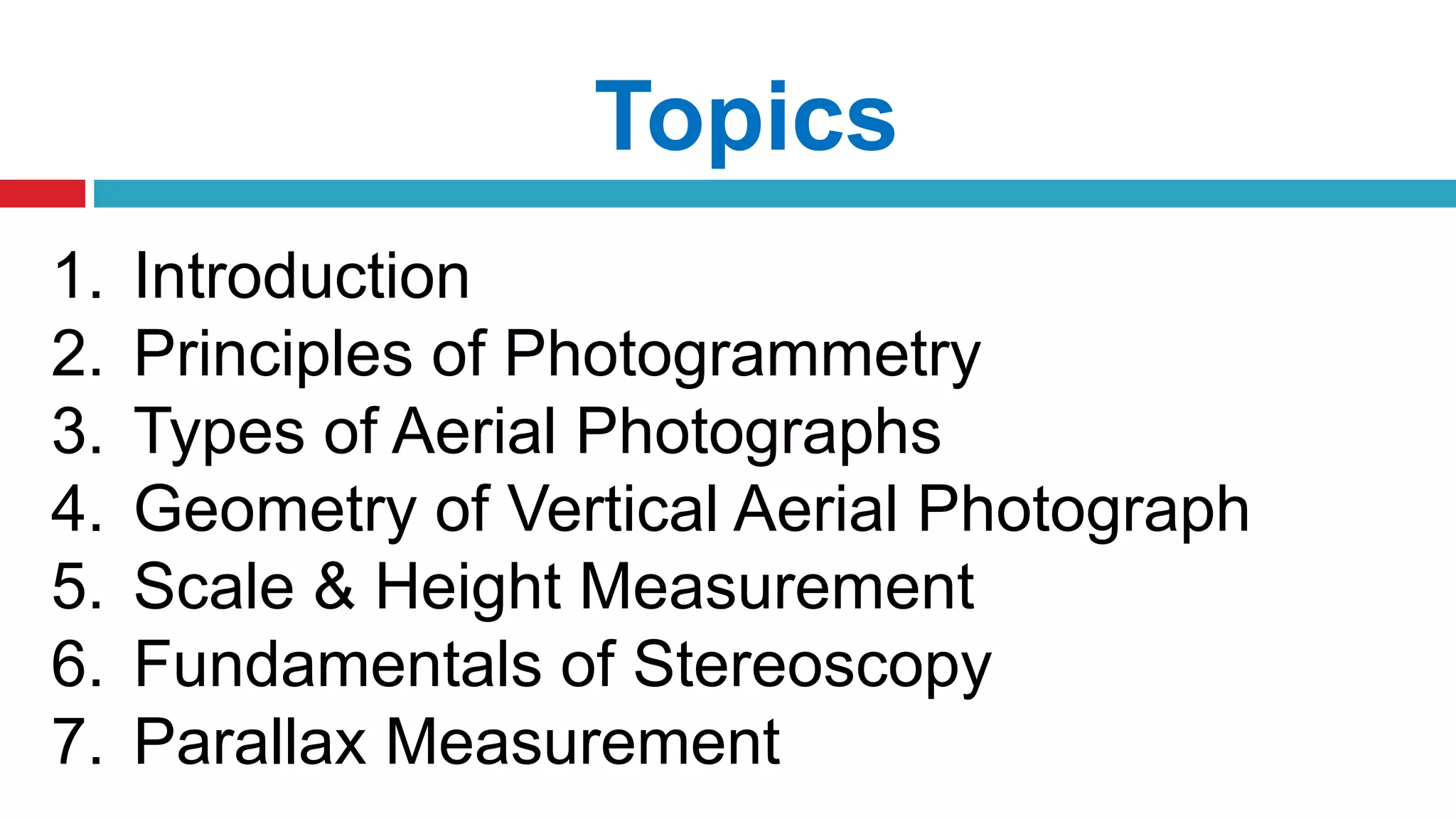Topics
1. Introduction
2. Principles of Photogrammetry
3. Types of Aerial Photographs
4. Geometry of Vertical Aerial Photograph
5. Scale & Height Measurement
6. Fundamentals of Stereoscopy
7. Parallax Measurement
 