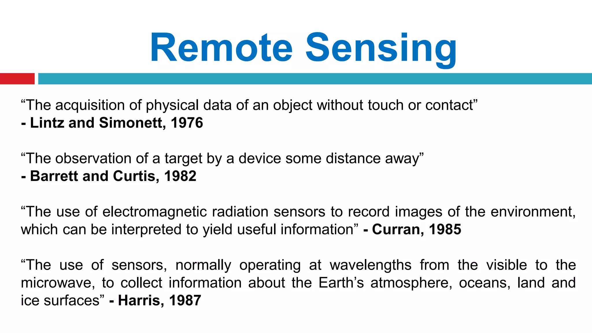 Remote Sensing
“The acquisition of physical data of an object without touch or contact”
- Lintz and Simonett, 1976
“The observation of a target by a device some distance away”
- Barrett and Curtis, 1982
“The use of electromagnetic radiation sensors to record images of the environment,
which can be interpreted to yield useful information” - Curran, 1985
“The use of sensors, normally operating at wavelengths from the visible to the
microwave, to collect information about the Earth’s atmosphere, oceans, land and
ice surfaces” - Harris, 1987
 