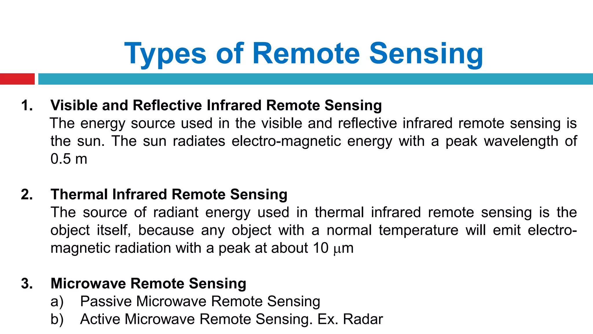 Types of Remote Sensing
1. Visible and Reflective Infrared Remote Sensing
The energy source used in the visible and reflective infrared remote sensing is
the sun. The sun radiates electro-magnetic energy with a peak wavelength of
0.5 m
2. Thermal Infrared Remote Sensing
The source of radiant energy used in thermal infrared remote sensing is the
object itself, because any object with a normal temperature will emit electro-
magnetic radiation with a peak at about 10 m
3. Microwave Remote Sensing
a) Passive Microwave Remote Sensing
b) Active Microwave Remote Sensing. Ex. Radar
 
