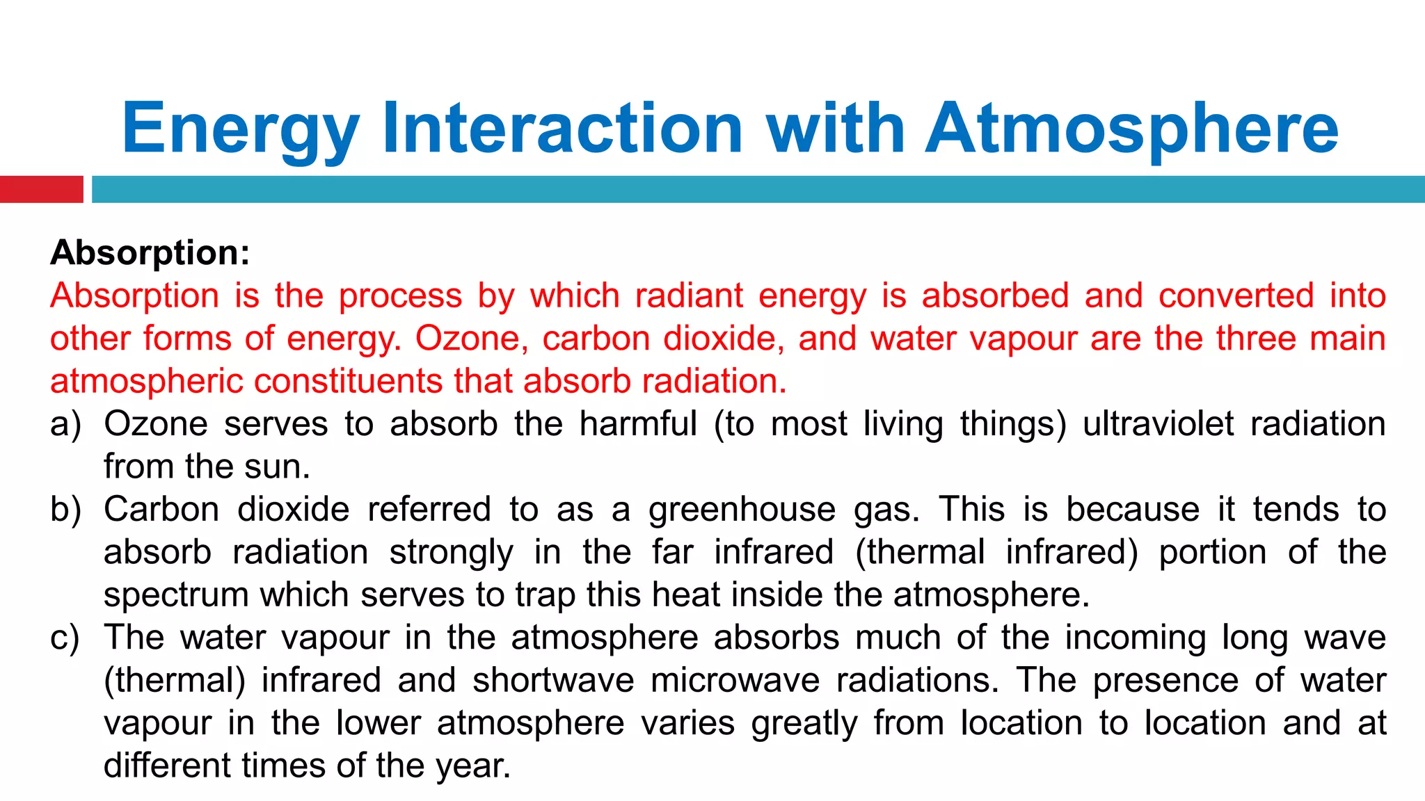 Energy Interaction with Atmosphere
Absorption:
Absorption is the process by which radiant energy is absorbed and converted into
other forms of energy. Ozone, carbon dioxide, and water vapour are the three main
atmospheric constituents that absorb radiation.
a) Ozone serves to absorb the harmful (to most living things) ultraviolet radiation
from the sun.
b) Carbon dioxide referred to as a greenhouse gas. This is because it tends to
absorb radiation strongly in the far infrared (thermal infrared) portion of the
spectrum which serves to trap this heat inside the atmosphere.
c) The water vapour in the atmosphere absorbs much of the incoming long wave
(thermal) infrared and shortwave microwave radiations. The presence of water
vapour in the lower atmosphere varies greatly from location to location and at
different times of the year.
 