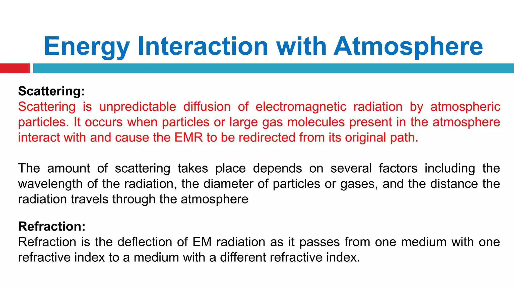 Energy Interaction with Atmosphere
Scattering:
Scattering is unpredictable diffusion of electromagnetic radiation by atmospheric
particles. It occurs when particles or large gas molecules present in the atmosphere
interact with and cause the EMR to be redirected from its original path.
The amount of scattering takes place depends on several factors including the
wavelength of the radiation, the diameter of particles or gases, and the distance the
radiation travels through the atmosphere
Refraction:
Refraction is the deflection of EM radiation as it passes from one medium with one
refractive index to a medium with a different refractive index.
 