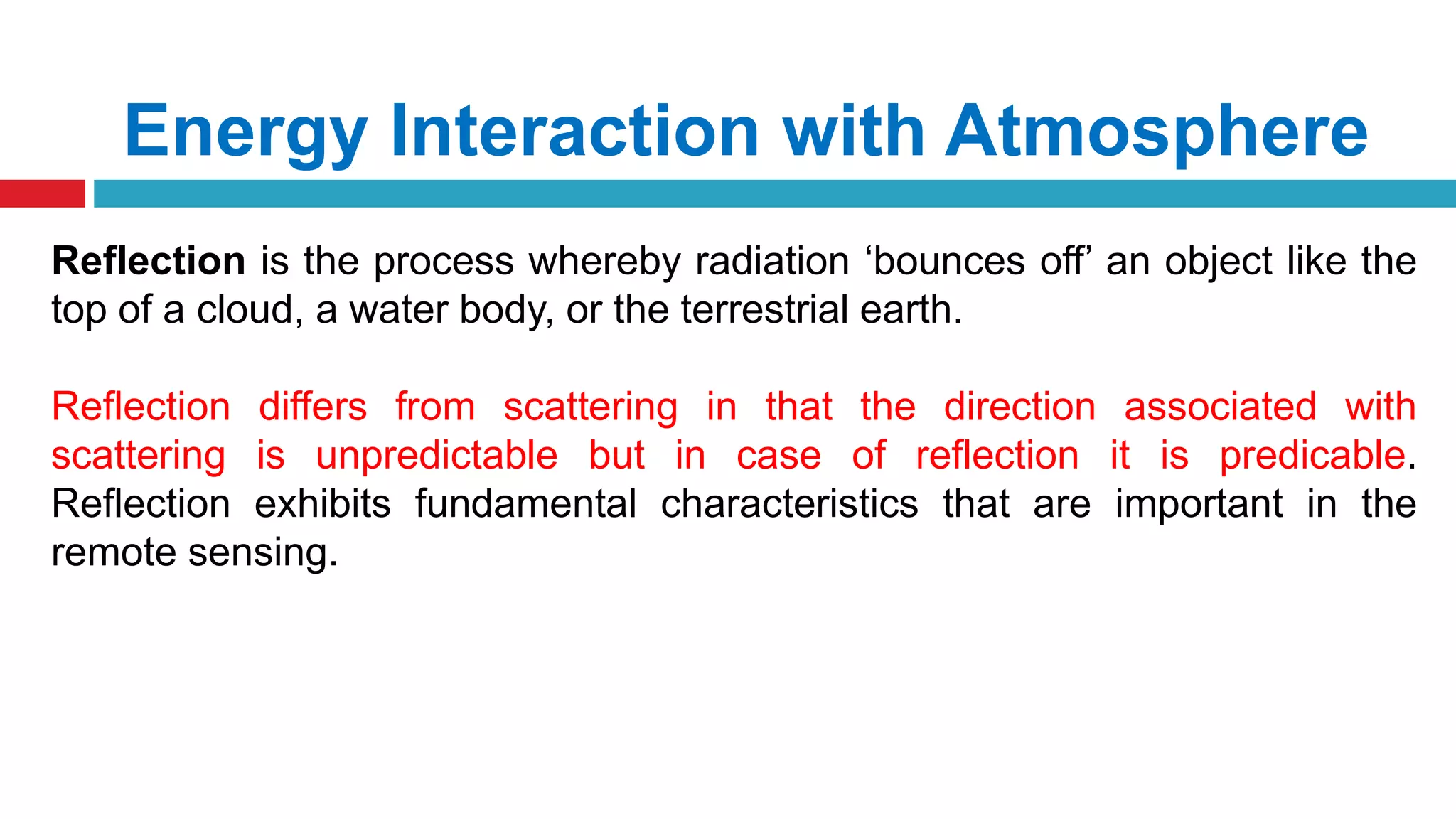 Energy Interaction with Atmosphere
Reflection is the process whereby radiation ‘bounces off’ an object like the
top of a cloud, a water body, or the terrestrial earth.
Reflection differs from scattering in that the direction associated with
scattering is unpredictable but in case of reflection it is predicable.
Reflection exhibits fundamental characteristics that are important in the
remote sensing.
 