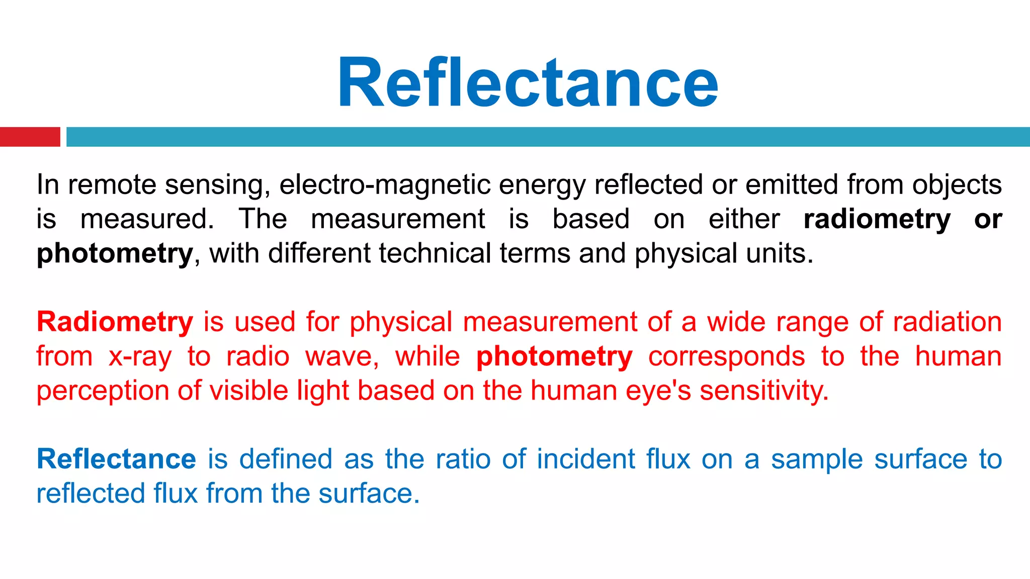 Reflectance
In remote sensing, electro-magnetic energy reflected or emitted from objects
is measured. The measurement is based on either radiometry or
photometry, with different technical terms and physical units.
Radiometry is used for physical measurement of a wide range of radiation
from x-ray to radio wave, while photometry corresponds to the human
perception of visible light based on the human eye's sensitivity.
Reflectance is defined as the ratio of incident flux on a sample surface to
reflected flux from the surface.
 