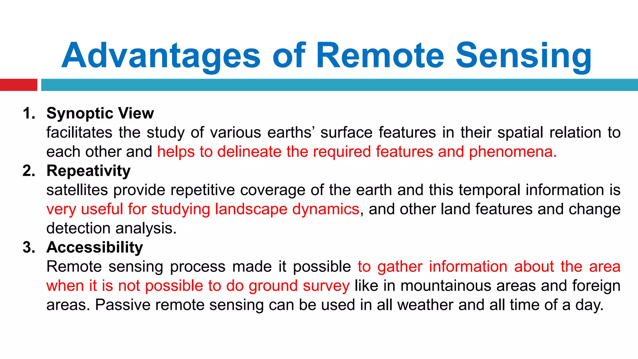 Advantages of Remote Sensing
1. Synoptic View
facilitates the study of various earths’ surface features in their spatial relation to
each other and helps to delineate the required features and phenomena.
2. Repeativity
satellites provide repetitive coverage of the earth and this temporal information is
very useful for studying landscape dynamics, and other land features and change
detection analysis.
3. Accessibility
Remote sensing process made it possible to gather information about the area
when it is not possible to do ground survey like in mountainous areas and foreign
areas. Passive remote sensing can be used in all weather and all time of a day.
 