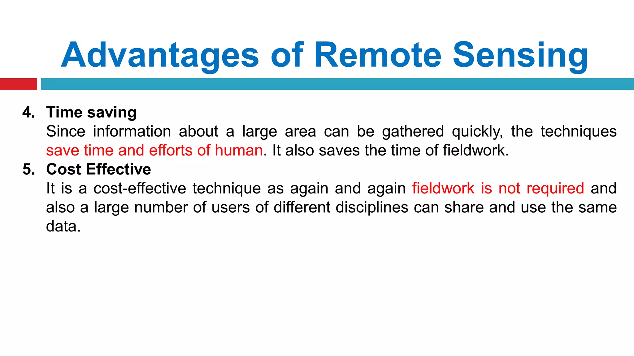 Advantages of Remote Sensing
4. Time saving
Since information about a large area can be gathered quickly, the techniques
save time and efforts of human. It also saves the time of fieldwork.
5. Cost Effective
It is a cost-effective technique as again and again fieldwork is not required and
also a large number of users of different disciplines can share and use the same
data.
 