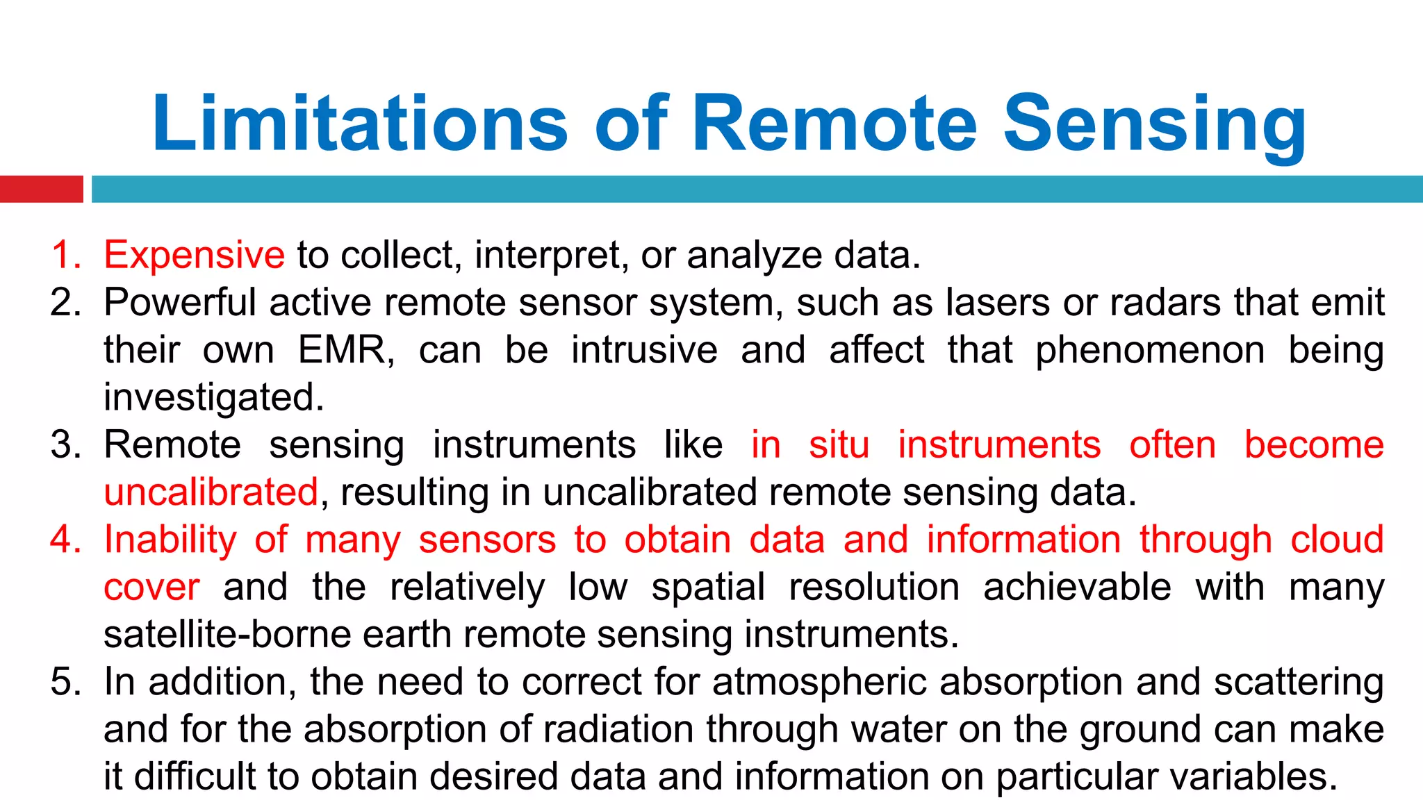 Limitations of Remote Sensing
1. Expensive to collect, interpret, or analyze data.
2. Powerful active remote sensor system, such as lasers or radars that emit
their own EMR, can be intrusive and affect that phenomenon being
investigated.
3. Remote sensing instruments like in situ instruments often become
uncalibrated, resulting in uncalibrated remote sensing data.
4. Inability of many sensors to obtain data and information through cloud
cover and the relatively low spatial resolution achievable with many
satellite-borne earth remote sensing instruments.
5. In addition, the need to correct for atmospheric absorption and scattering
and for the absorption of radiation through water on the ground can make
it difficult to obtain desired data and information on particular variables.
 