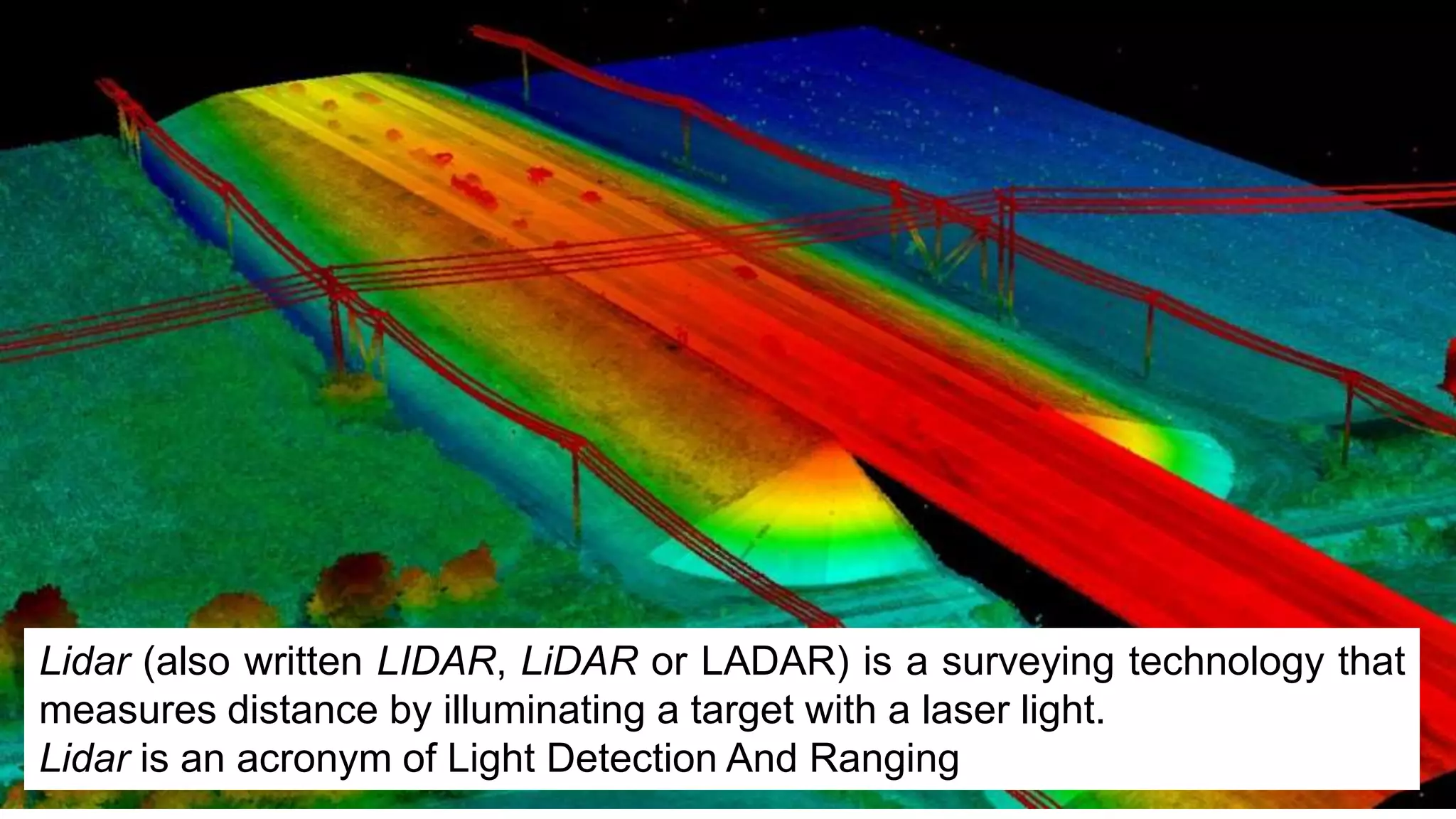 Lidar (also written LIDAR, LiDAR or LADAR) is a surveying technology that
measures distance by illuminating a target with a laser light.
Lidar is an acronym of Light Detection And Ranging
 