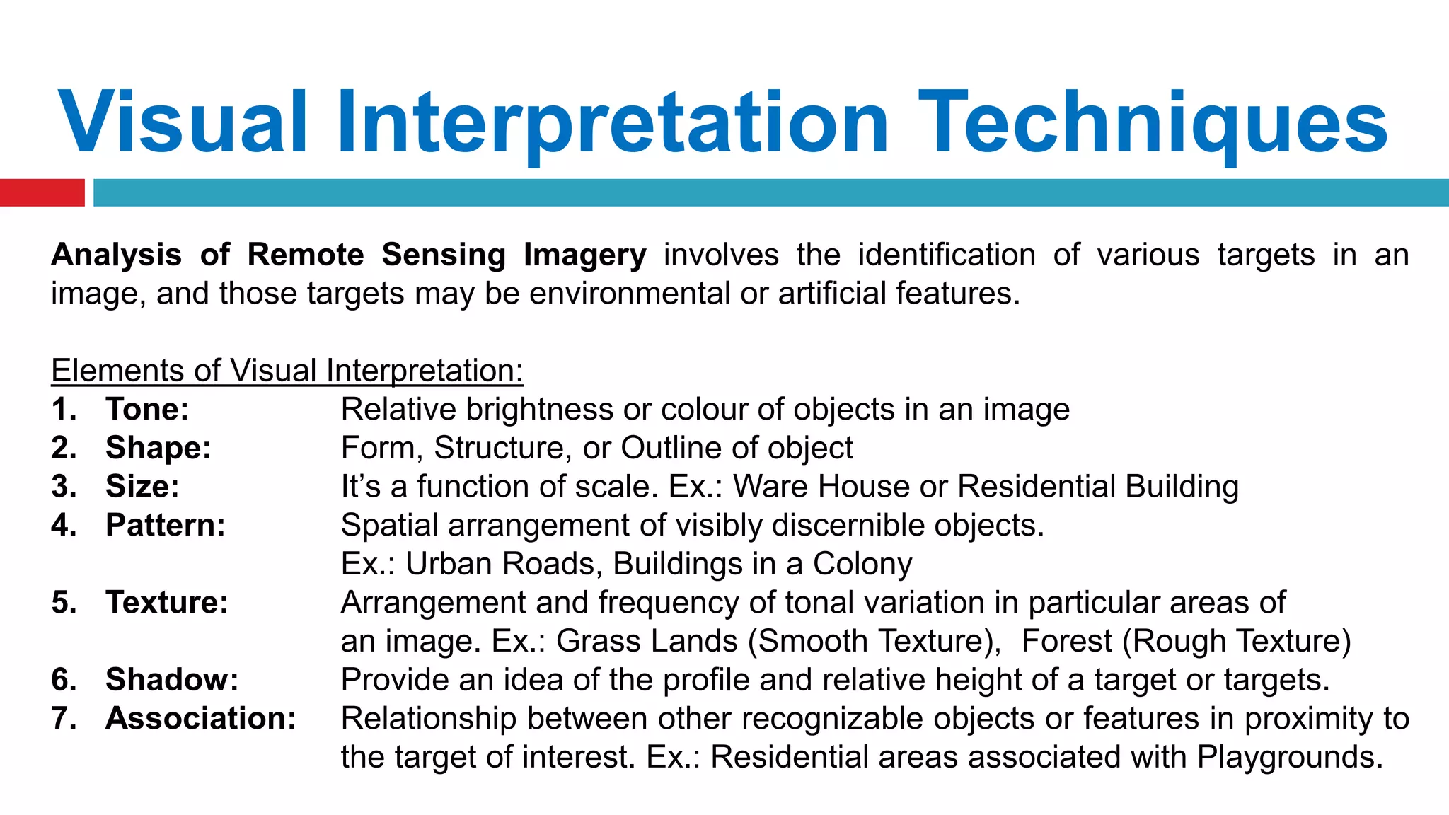 Visual Interpretation Techniques
Analysis of Remote Sensing Imagery involves the identification of various targets in an
image, and those targets may be environmental or artificial features.
Elements of Visual Interpretation:
1. Tone: Relative brightness or colour of objects in an image
2. Shape: Form, Structure, or Outline of object
3. Size: It’s a function of scale. Ex.: Ware House or Residential Building
4. Pattern: Spatial arrangement of visibly discernible objects.
Ex.: Urban Roads, Buildings in a Colony
5. Texture: Arrangement and frequency of tonal variation in particular areas of
an image. Ex.: Grass Lands (Smooth Texture), Forest (Rough Texture)
6. Shadow: Provide an idea of the profile and relative height of a target or targets.
7. Association: Relationship between other recognizable objects or features in proximity to
the target of interest. Ex.: Residential areas associated with Playgrounds.
 