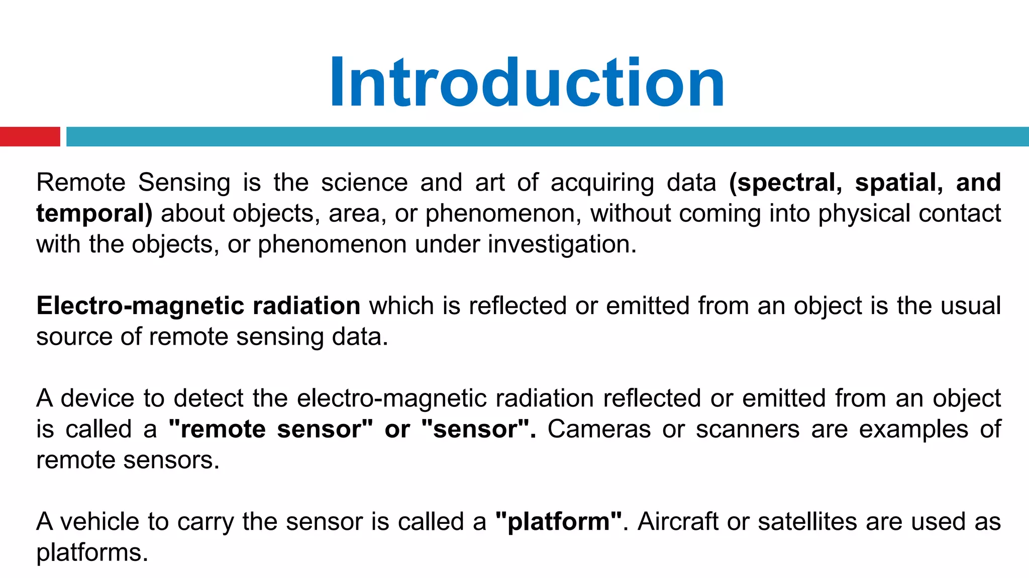 Introduction
Remote Sensing is the science and art of acquiring data (spectral, spatial, and
temporal) about objects, area, or phenomenon, without coming into physical contact
with the objects, or phenomenon under investigation.
Electro-magnetic radiation which is reflected or emitted from an object is the usual
source of remote sensing data.
A device to detect the electro-magnetic radiation reflected or emitted from an object
is called a "remote sensor" or "sensor". Cameras or scanners are examples of
remote sensors.
A vehicle to carry the sensor is called a "platform". Aircraft or satellites are used as
platforms.
 