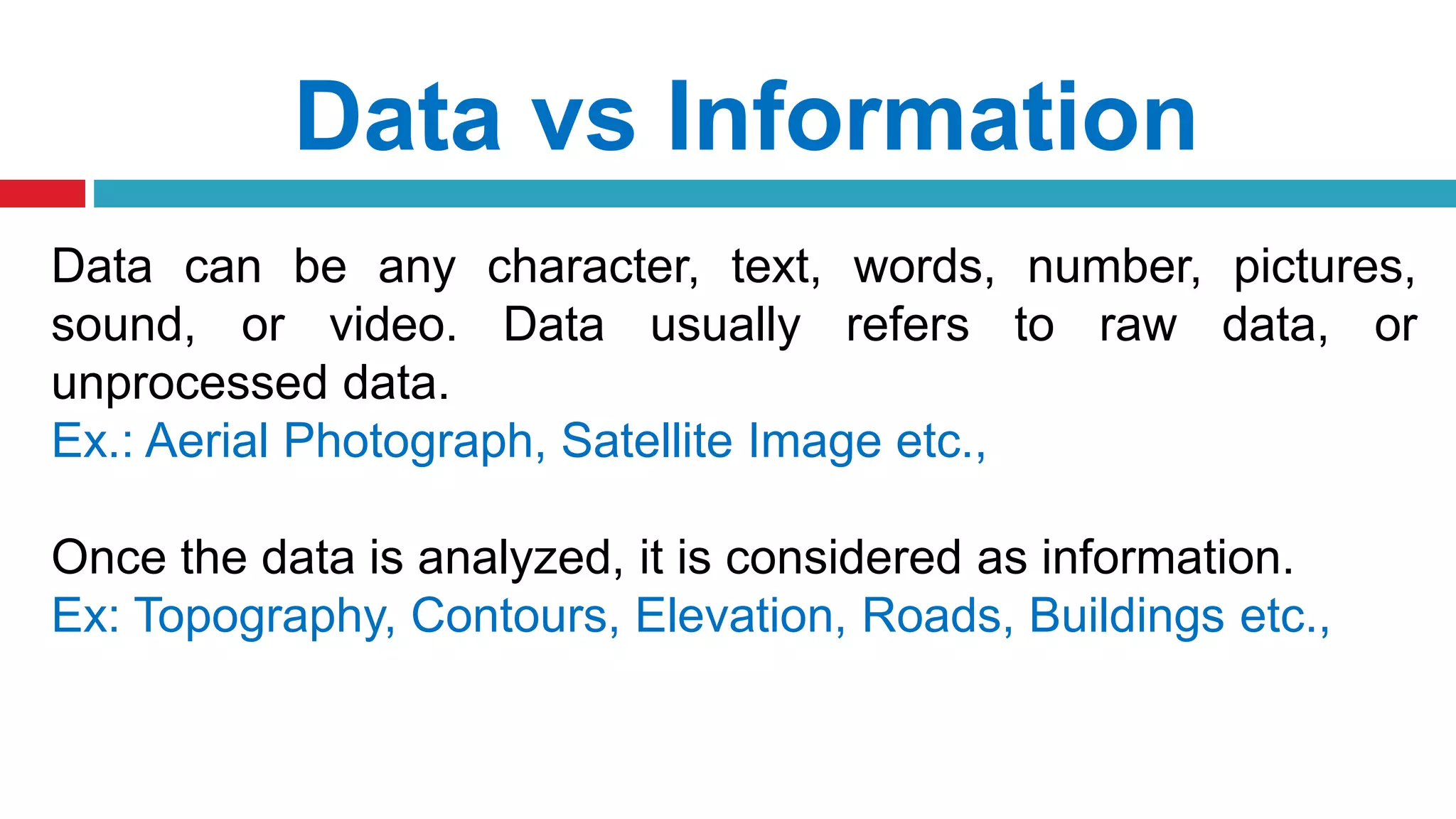 Data vs Information
Data can be any character, text, words, number, pictures,
sound, or video. Data usually refers to raw data, or
unprocessed data.
Ex.: Aerial Photograph, Satellite Image etc.,
Once the data is analyzed, it is considered as information.
Ex: Topography, Contours, Elevation, Roads, Buildings etc.,
 