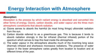 Energy Interaction with Atmosphere
Absorption:
Absorption is the process by which radiant energy is absorbed and converted into
other forms of energy. Ozone, carbon dioxide, and water vapour are the three main
atmospheric constituents that absorb radiation.
a) Ozone serves to absorb the harmful (to most living things) ultraviolet radiation
from the sun.
b) Carbon dioxide referred to as a greenhouse gas. This is because it tends to
absorb radiation strongly in the far infrared (thermal infrared) portion of the
spectrum which serves to trap this heat inside the atmosphere.
c) The water vapour in the atmosphere absorbs much of the incoming long wave
(thermal) infrared and shortwave microwave radiations. The presence of water
vapour in the lower atmosphere varies greatly from location to location and at
different times of the year.
 