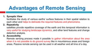 Advantages of Remote Sensing
1. Synoptic View
facilitates the study of various earths’ surface features in their spatial relation to
each other and helps to delineate the required features and phenomena.
2. Repeativity
satellites provide repetitive coverage of the earth and this temporal information is
very useful for studying landscape dynamics, and other land features and change
detection analysis.
3. Accessibility
Remote sensing process made it possible to gather information about the area
when it is not possible to do ground survey like in mountainous areas and foreign
areas. Passive remote sensing can be used in all weather and all time of a day.
 