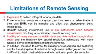 Limitations of Remote Sensing
1. Expensive to collect, interpret, or analyze data.
2. Powerful active remote sensor system, such as lasers or radars that emit
their own EMR, can be intrusive and affect that phenomenon being
investigated.
3. Remote sensing instruments like in situ instruments often become
uncalibrated, resulting in uncalibrated remote sensing data.
4. Inability of many sensors to obtain data and information through cloud
cover and the relatively low spatial resolution achievable with many
satellite-borne earth remote sensing instruments.
5. In addition, the need to correct for atmospheric absorption and scattering
and for the absorption of radiation through water on the ground can make
it difficult to obtain desired data and information on particular variables.
 