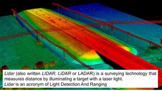 Lidar (also written LIDAR, LiDAR or LADAR) is a surveying technology that
measures distance by illuminating a target with a laser light.
Lidar is an acronym of Light Detection And Ranging
 