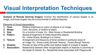 Visual Interpretation Techniques
Analysis of Remote Sensing Imagery involves the identification of various targets in an
image, and those targets may be environmental or artificial features.
Elements of Visual Interpretation:
1. Tone: Relative brightness or colour of objects in an image
2. Shape: Form, Structure, or Outline of object
3. Size: It’s a function of scale. Ex.: Ware House or Residential Building
4. Pattern: Spatial arrangement of visibly discernible objects.
Ex.: Urban Roads, Buildings in a Colony
5. Texture: Arrangement and frequency of tonal variation in particular areas of
an image. Ex.: Grass Lands (Smooth Texture), Forest (Rough Texture)
6. Shadow: Provide an idea of the profile and relative height of a target or targets.
7. Association: Relationship between other recognizable objects or features in proximity to
the target of interest. Ex.: Residential areas associated with Playgrounds.
 