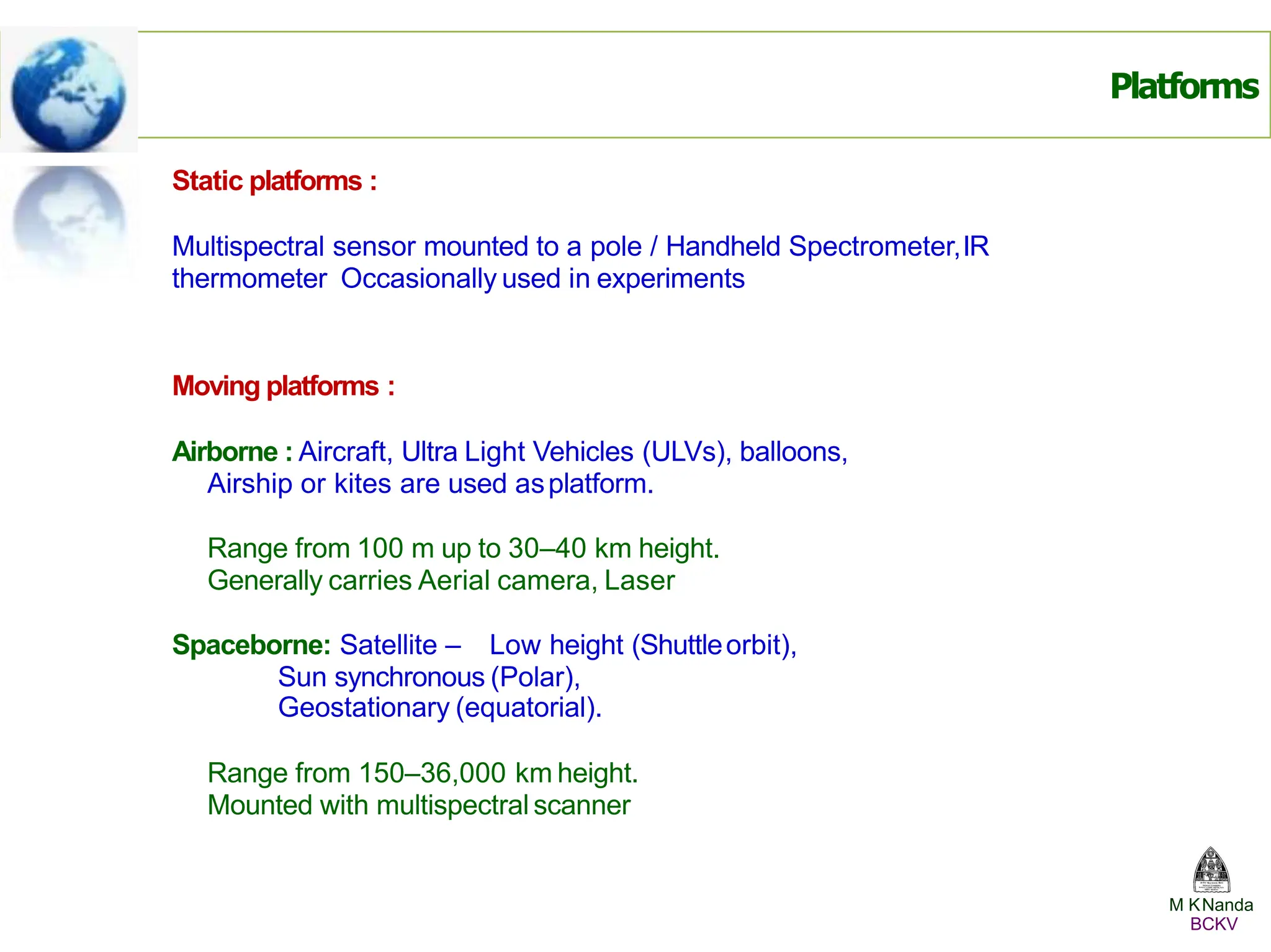 Static platforms :
Multispectral sensor mounted to a pole / Handheld Spectrometer,IR
thermometer Occasionally used in experiments
Moving platforms :
Airborne : Aircraft, Ultra Light Vehicles (ULVs), balloons,
Airship or kites are used asplatform.
Range from 100 m up to 30–40 km height.
Generally carries Aerial camera, Laser
Spaceborne: Satellite – Low height (Shuttleorbit),
Sun synchronous (Polar),
Geostationary (equatorial).
Range from 150–36,000 km height.
Mounted with multispectral scanner
Platforms
M KNanda
BCKV
 