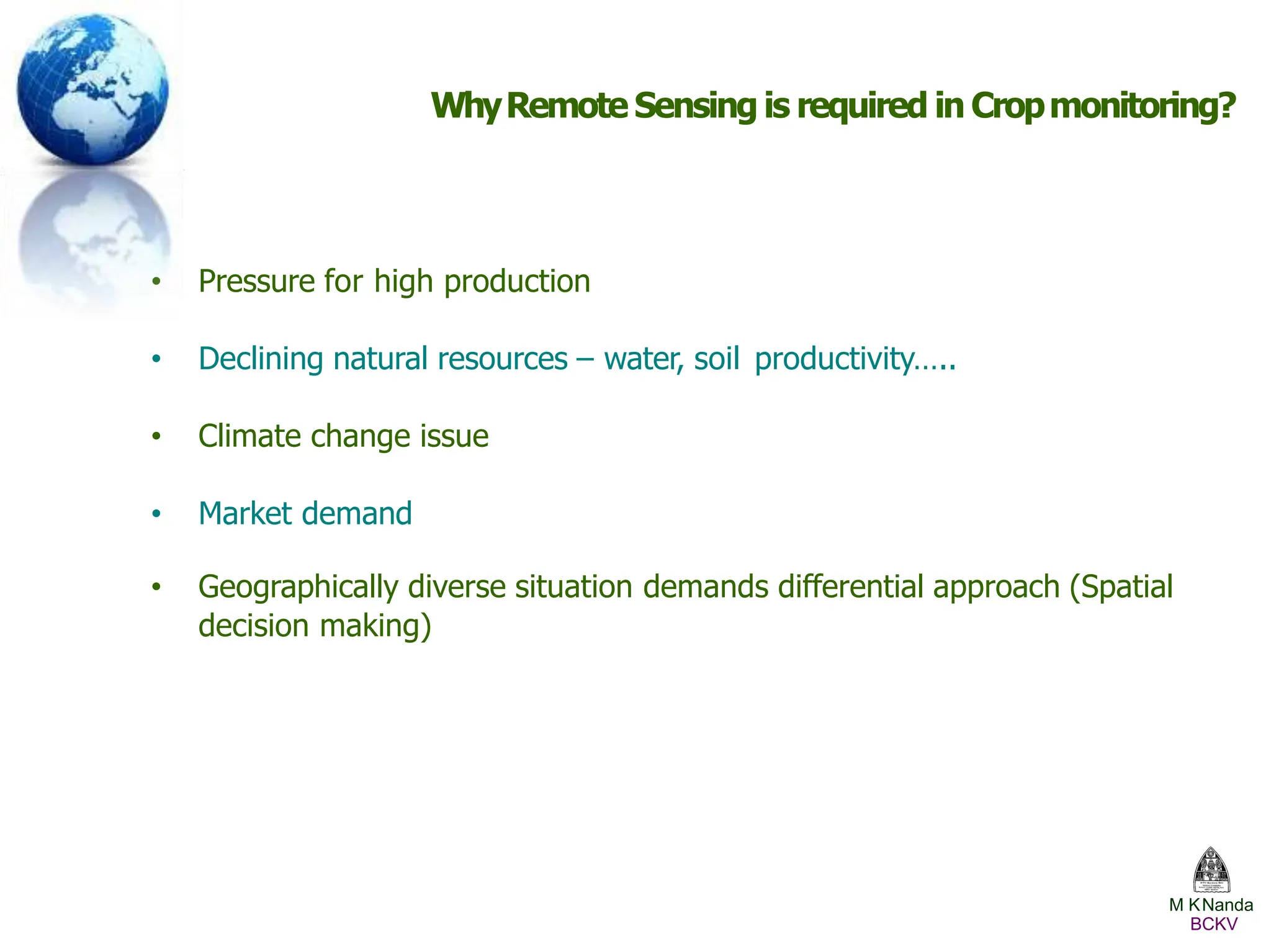 WhyRemote Sensing is required in Cropmonitoring?
• Pressure for high production
• Declining natural resources – water, soil productivity…..
• Climate change issue
• Market demand
• Geographically diverse situation demands differential approach (Spatial
decision making)
M KNanda
BCKV
 