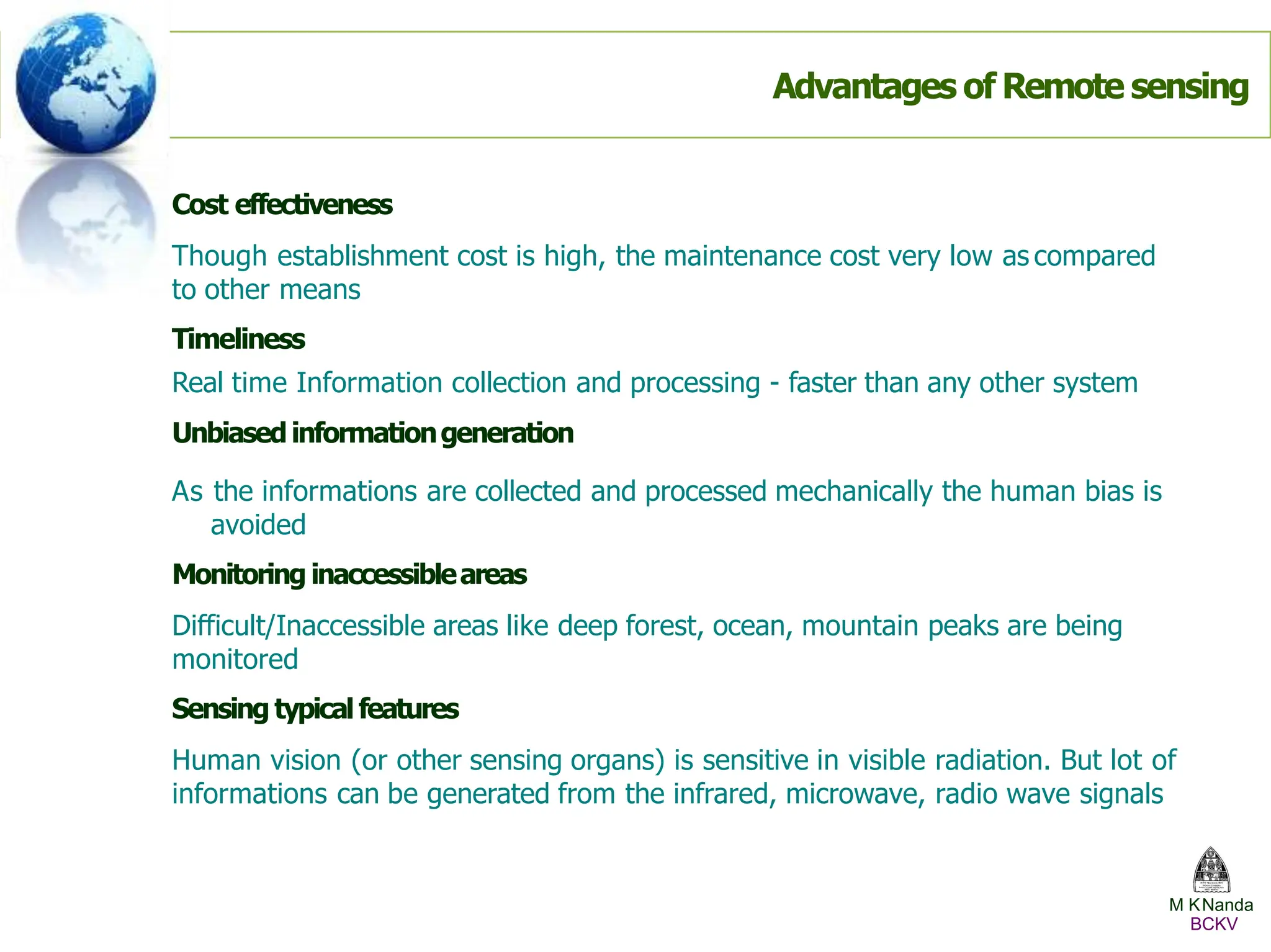 Cost effectiveness
Though establishment cost is high, the maintenance cost very low as compared
to other means
Timeliness
Real time Information collection and processing - faster than any other system
Unbiasedinformationgeneration
As the informations are collected and processed mechanically the human bias is
avoided
Monitoring inaccessibleareas
Difficult/Inaccessible areas like deep forest, ocean, mountain peaks are being
monitored
Sensing typicalfeatures
Human vision (or other sensing organs) is sensitive in visible radiation. But lot of
informations can be generated from the infrared, microwave, radio wave signals
Advantages of Remote sensing
M KNanda
BCKV
 