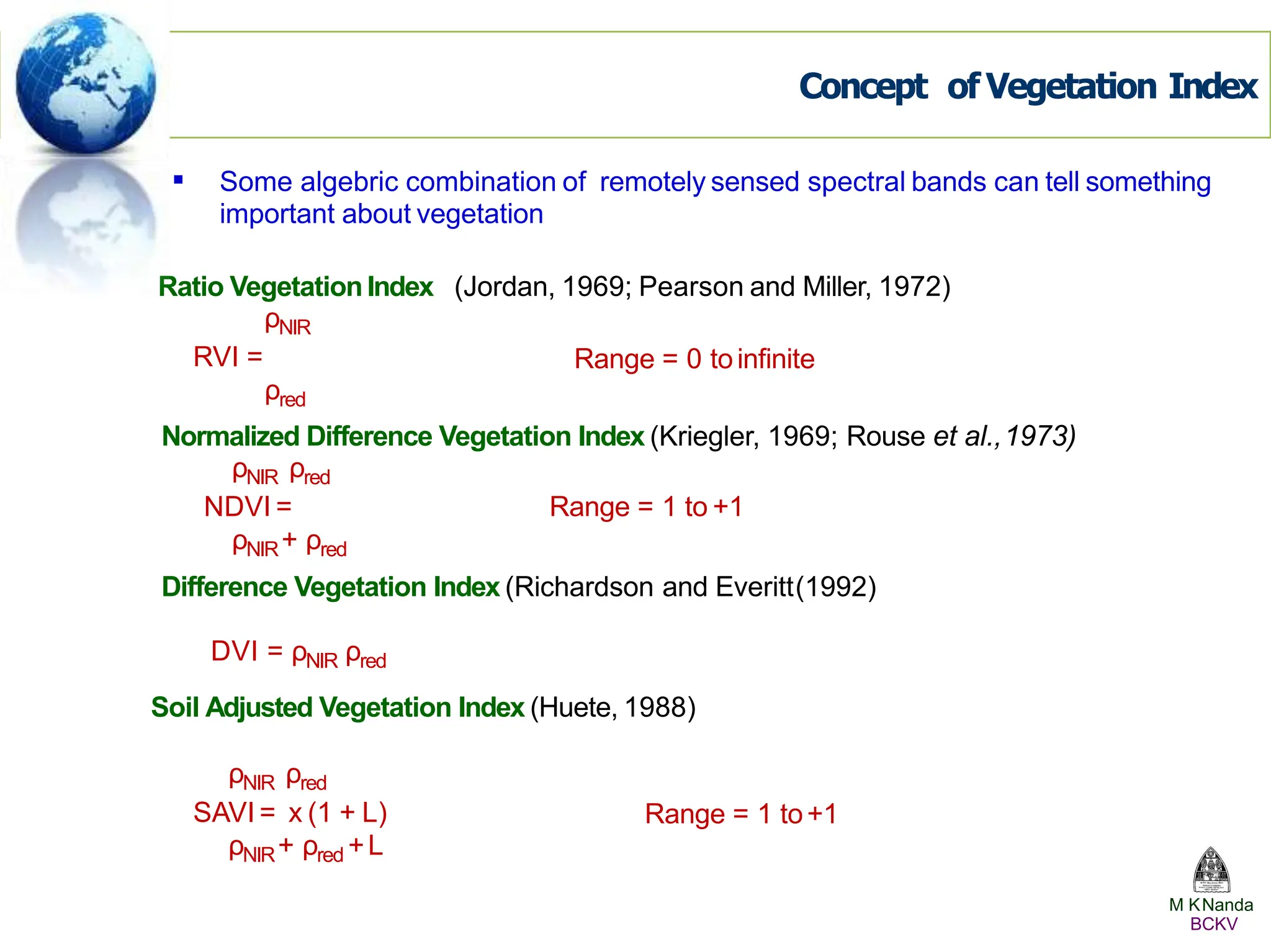 Concept of Vegetation Index
 Some algebric combination of remotely sensed spectral bands can tell something
important about vegetation
(Jordan, 1969; Pearson and Miller, 1972)
Ratio VegetationIndex
ρNIR
RVI =
ρred
Range = 0 toinfinite
Normalized Difference Vegetation Index (Kriegler, 1969; Rouse et al.,1973)
ρNIR ρred
NDVI = Range = 1 to +1
ρNIR+ ρred
Difference Vegetation Index (Richardson and Everitt(1992)
DVI = ρNIR ρred
Soil Adjusted Vegetation Index (Huete, 1988)
M KNanda
BCKV
ρNIR ρred
SAVI = x (1 + L)
ρNIR+ ρred +L
Range = 1 to+1
 