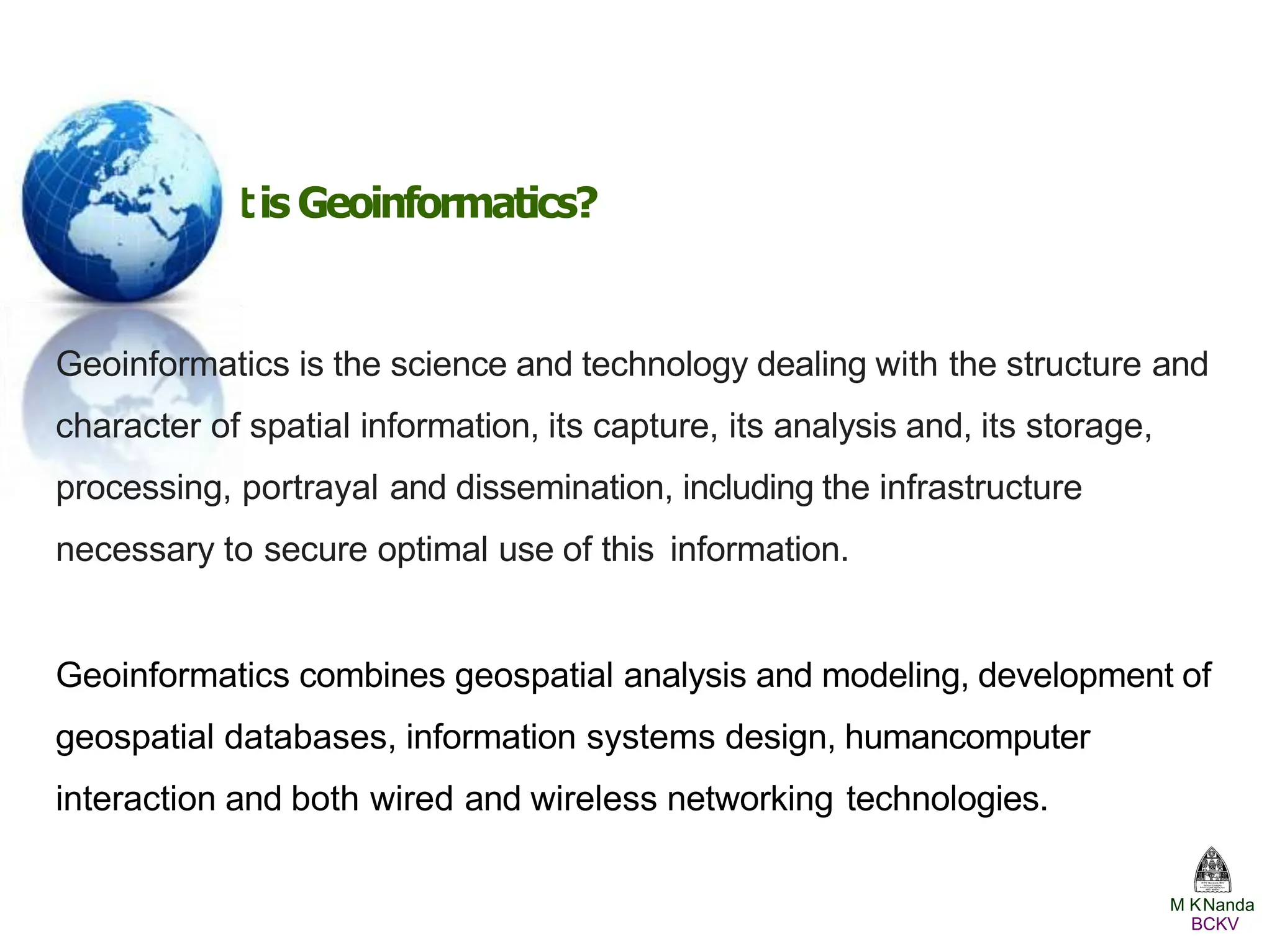 Whatis Geoinformatics?
Geoinformatics is the science and technology dealing with the structure and
character of spatial information, its capture, its analysis and, its storage,
processing, portrayal and dissemination, including the infrastructure
necessary to secure optimal use of this information.
Geoinformatics combines geospatial analysis and modeling, development of
geospatial databases, information systems design, humancomputer
interaction and both wired and wireless networking technologies.
M KNanda
BCKV
 