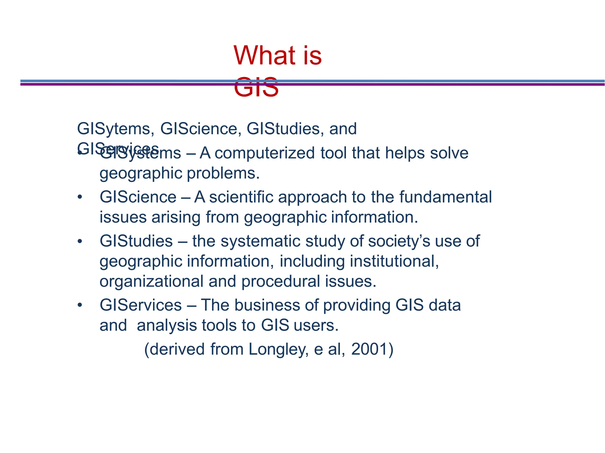 What is
GIS
•
• GISystems – A computerized tool that helps solve
geographic problems.
• GIScience – A scientiﬁc approach to the fundamental
issues arising from geographic information.
GIStudies – the systematic study of society’s use of
geographic information, including institutional,
organizational and procedural issues.
• GIServices – The business of providing GIS data
and analysis tools to GIS users.
(derived from Longley, e al, 2001)
GISytems, GIScience, GIStudies, and
GIServices
 
