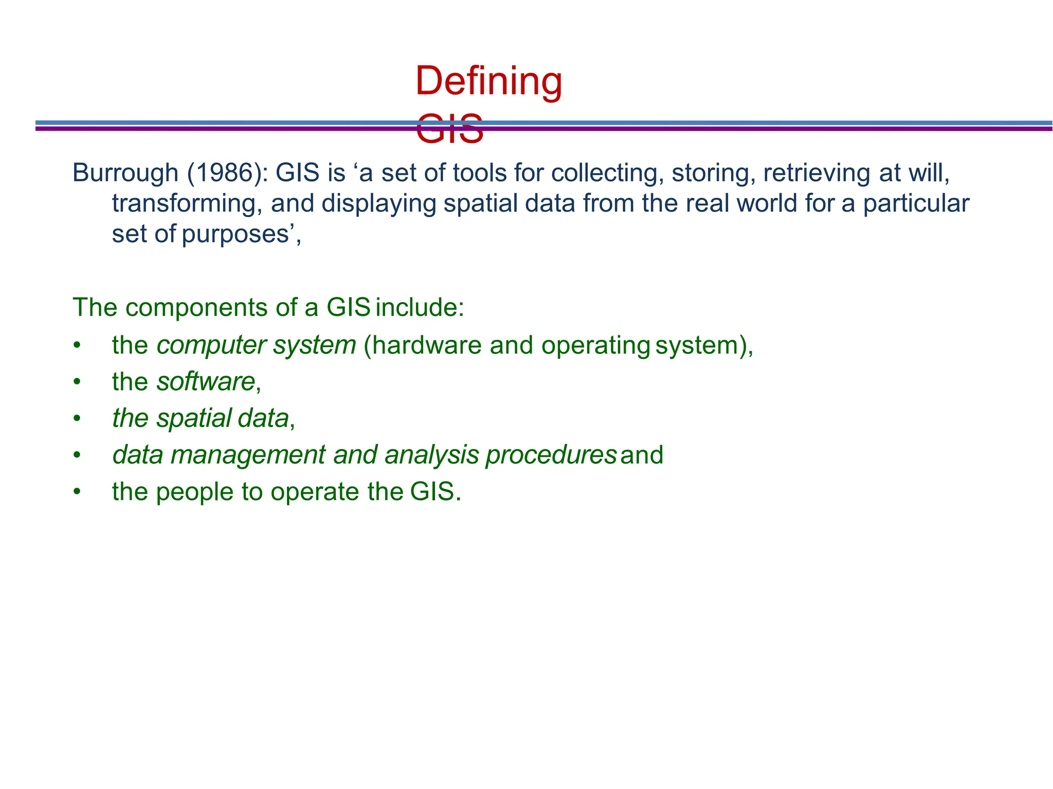 Deﬁning
GIS
Burrough (1986): GIS is ‘a set of tools for collecting, storing, retrieving at will,
transforming, and displaying spatial data from the real world for a particular
set of purposes’,
The components of a GIS include:
• the computer system (hardware and operating system),
• the software,
• the spatial data,
• data management and analysis proceduresand
• the people to operate the GIS.
 