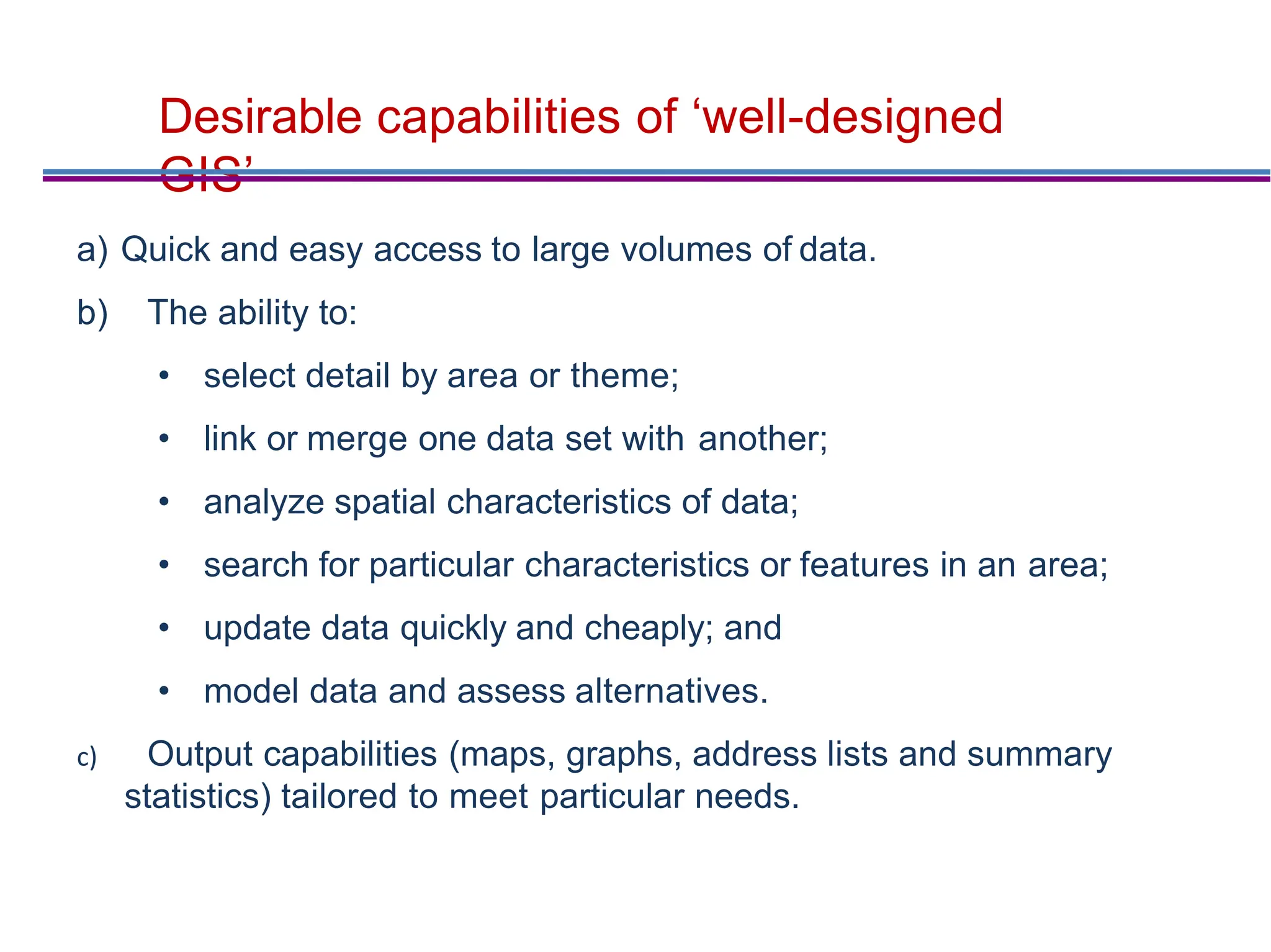 Desirable capabilities of ‘well-designed
GIS’
a) Quick and easy access to large volumes of data.
b) The ability to:
• select detail by area or theme;
• link or merge one data set with another;
• analyze spatial characteristics of data;
• search for particular characteristics or features in an area;
• update data quickly and cheaply; and
• model data and assess alternatives.
c) Output capabilities (maps, graphs, address lists and summary
statistics) tailored to meet particular needs.
 