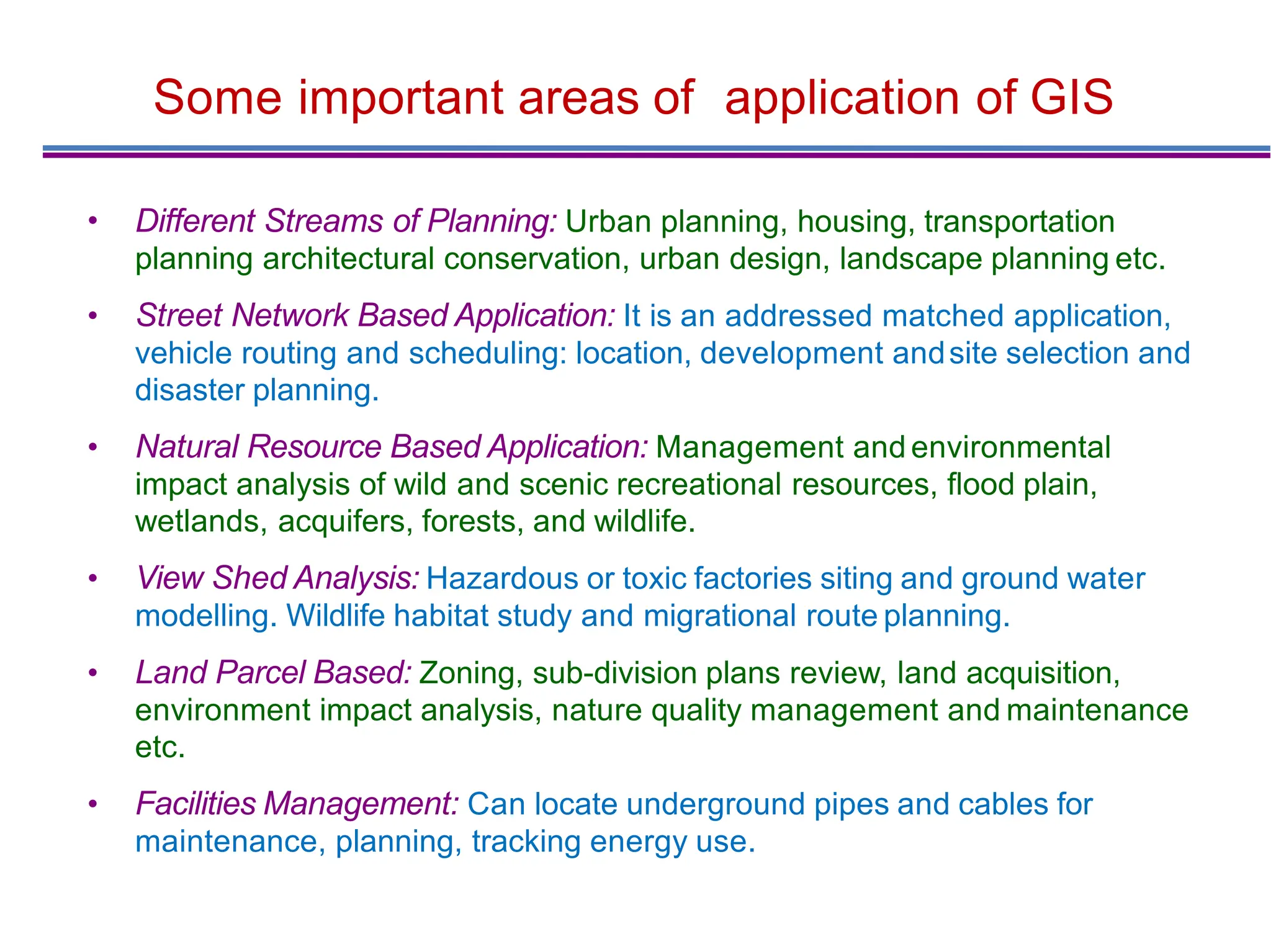 Some important areas of application of GIS
• Different Streams of Planning: Urban planning, housing, transportation
planning architectural conservation, urban design, landscape planning etc.
• Street Network Based Application: It is an addressed matched application,
vehicle routing and scheduling: location, development andsite selection and
disaster planning.
• Natural Resource Based Application: Management and environmental
impact analysis of wild and scenic recreational resources, ﬂood plain,
wetlands, acquifers, forests, and wildlife.
• View Shed Analysis: Hazardous or toxic factories siting and ground water
modelling. Wildlife habitat study and migrational route planning.
• Land Parcel Based: Zoning, sub-division plans review, land acquisition,
environment impact analysis, nature quality management and maintenance
etc.
• Facilities Management: Can locate underground pipes and cables for
maintenance, planning, tracking energy use.
 