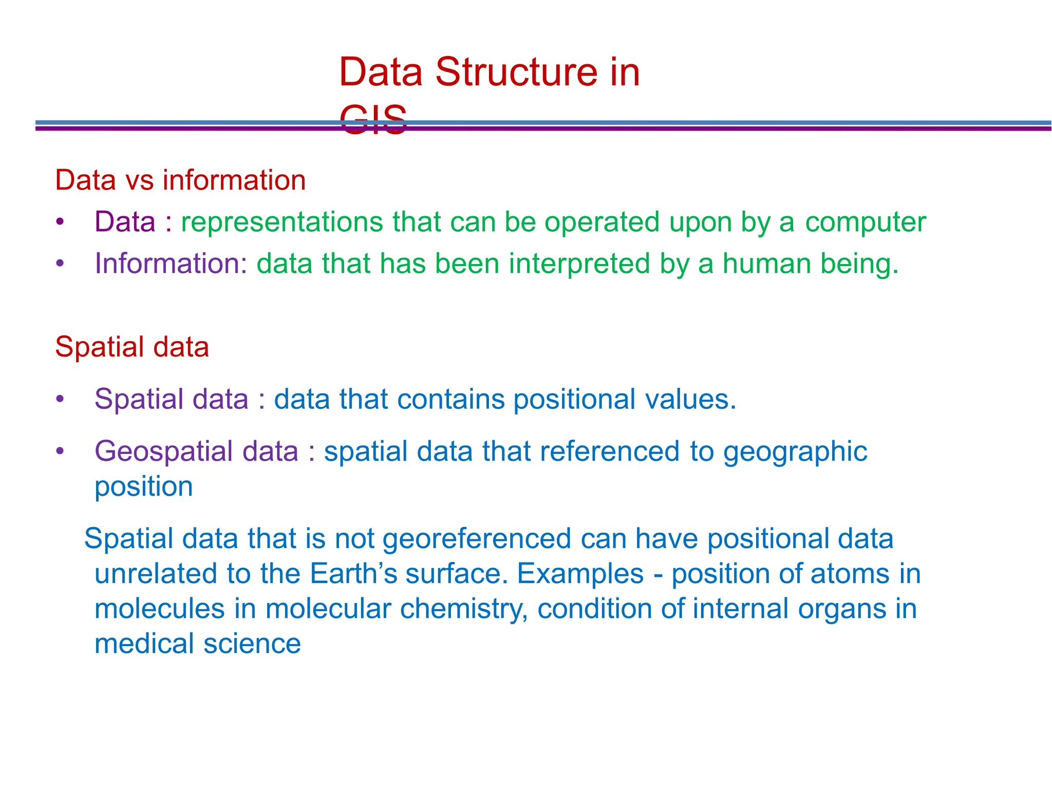 Data Structure in
GIS
Data vs information
• Data : representations that can be operated upon by a computer
• Information: data that has been interpreted by a human being.
Spatial data
• Spatial data : data that contains positional values.
• Geospatial data : spatial data that referenced to geographic
position
Spatial data that is not georeferenced can have positional data
unrelated to the Earth’s surface. Examples - position of atoms in
molecules in molecular chemistry, condition of internal organs in
medical science
 