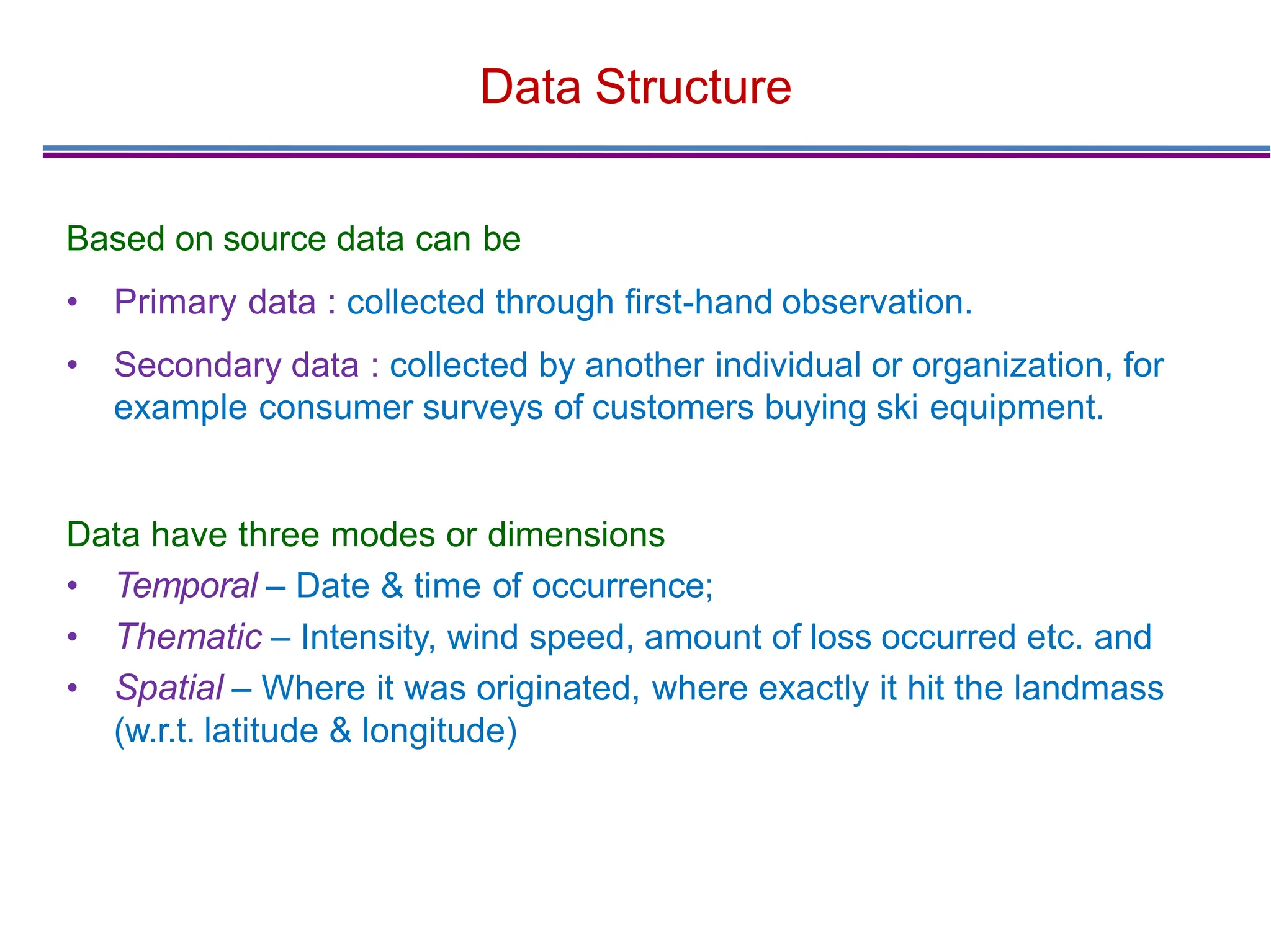 Data Structure
Based on source data can be
• Primary data : collected through ﬁrst-hand observation.
• Secondary data : collected by another individual or organization, for
example consumer surveys of customers buying ski equipment.
Data have three modes or dimensions
• Temporal – Date & time of occurrence;
• Thematic – Intensity, wind speed, amount of loss occurred etc. and
• Spatial – Where it was originated, where exactly it hit the landmass
(w.r.t. latitude & longitude)
 