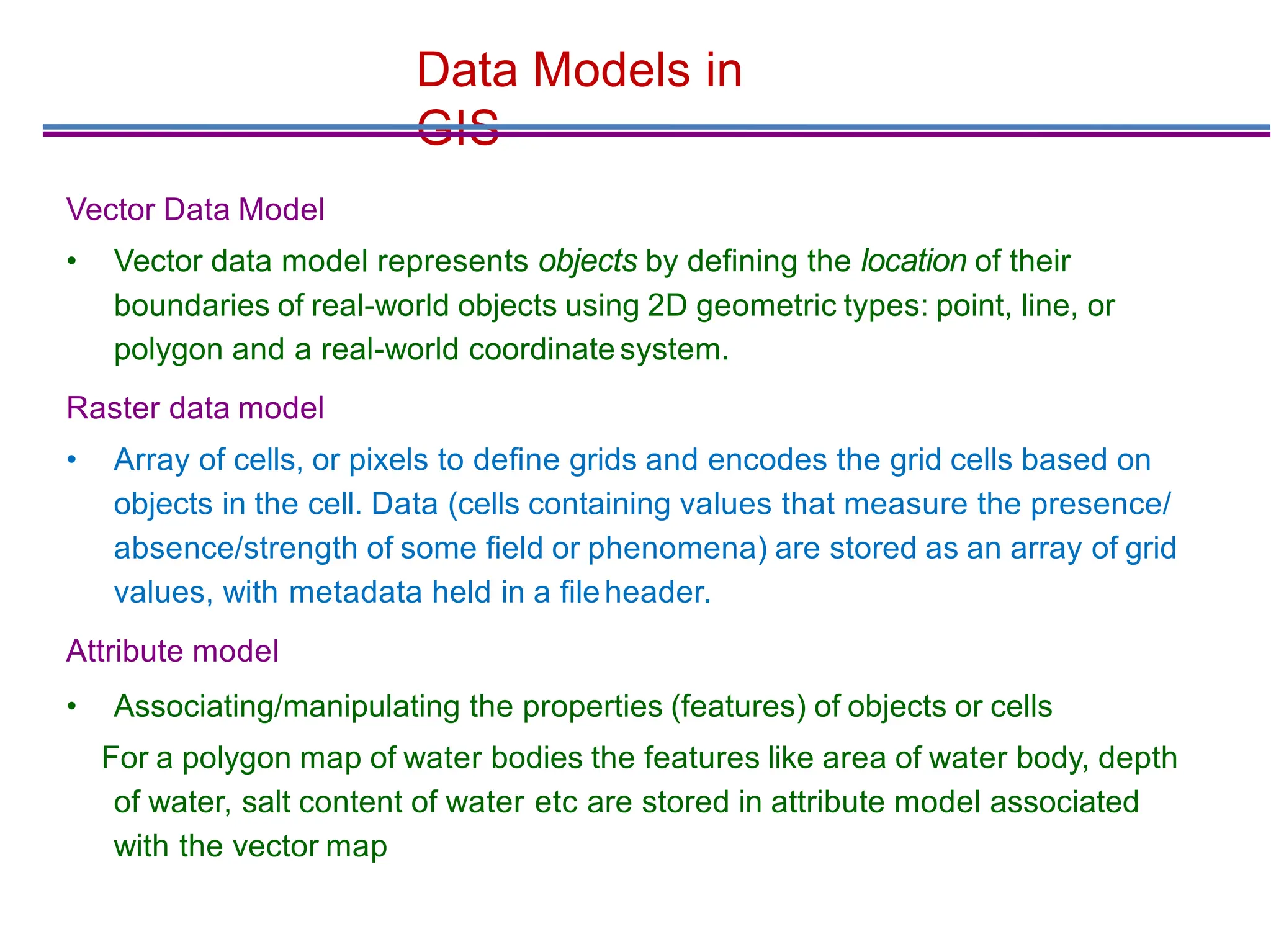Data Models in
GIS
Vector Data Model
• Vector data model represents objects by deﬁning the location of their
boundaries of real-world objects using 2D geometric types: point, line, or
polygon and a real-world coordinate system.
Raster data model
• Array of cells, or pixels to deﬁne grids and encodes the grid cells based on
objects in the cell. Data (cells containing values that measure the presence/
absence/strength of some ﬁeld or phenomena) are stored as an array of grid
values, with metadata held in a ﬁleheader.
Attribute model
• Associating/manipulating the properties (features) of objects or cells
For a polygon map of water bodies the features like area of water body, depth
of water, salt content of water etc are stored in attribute model associated
with the vector map
 