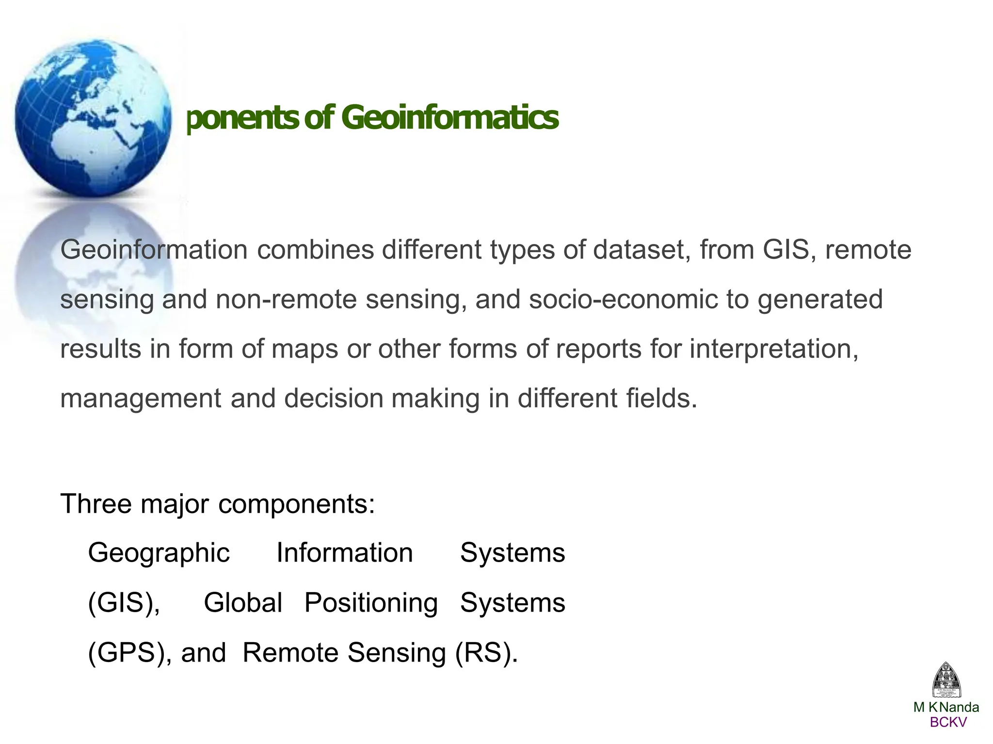 Componentsof Geoinformatics
Geoinformation combines different types of dataset, from GIS, remote
sensing and non-remote sensing, and socio-economic to generated
results in form of maps or other forms of reports for interpretation,
management and decision making in different ﬁelds.
Three major components:
Geographic Information Systems
(GIS), Global Positioning Systems
(GPS), and Remote Sensing (RS).
M KNanda
BCKV
 