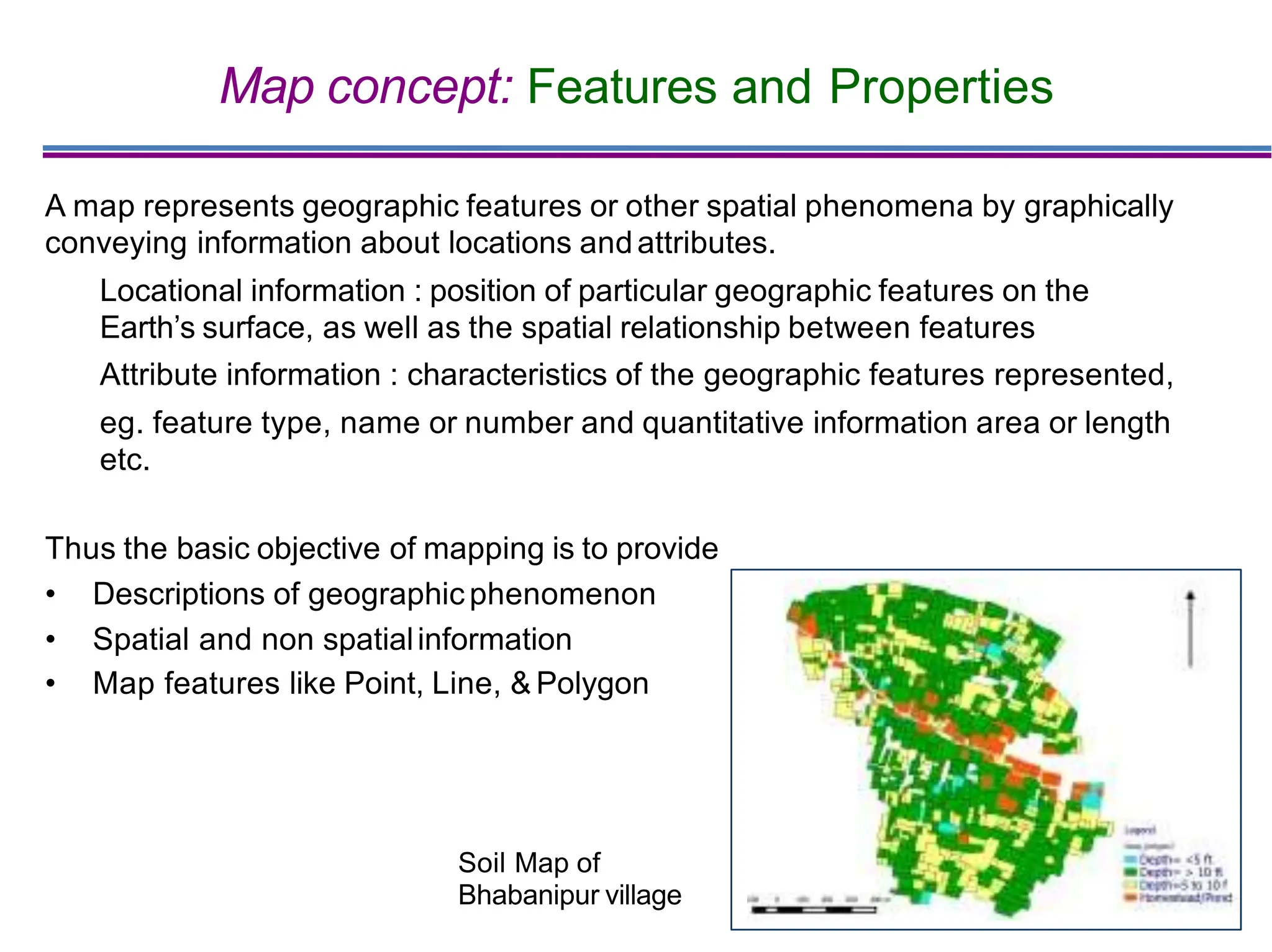 Map concept: Features and Properties
A map represents geographic features or other spatial phenomena by graphically
conveying information about locations andattributes.
Locational information : position of particular geographic features on the
Earth’s surface, as well as the spatial relationship between features
Attribute information : characteristics of the geographic features represented,
eg. feature type, name or number and quantitative information area or length
etc.
Thus the basic objective of mapping is to provide
• Descriptions of geographic phenomenon
• Spatial and non spatialinformation
• Map features like Point, Line, & Polygon
Soil Map of
Bhabanipur village
 