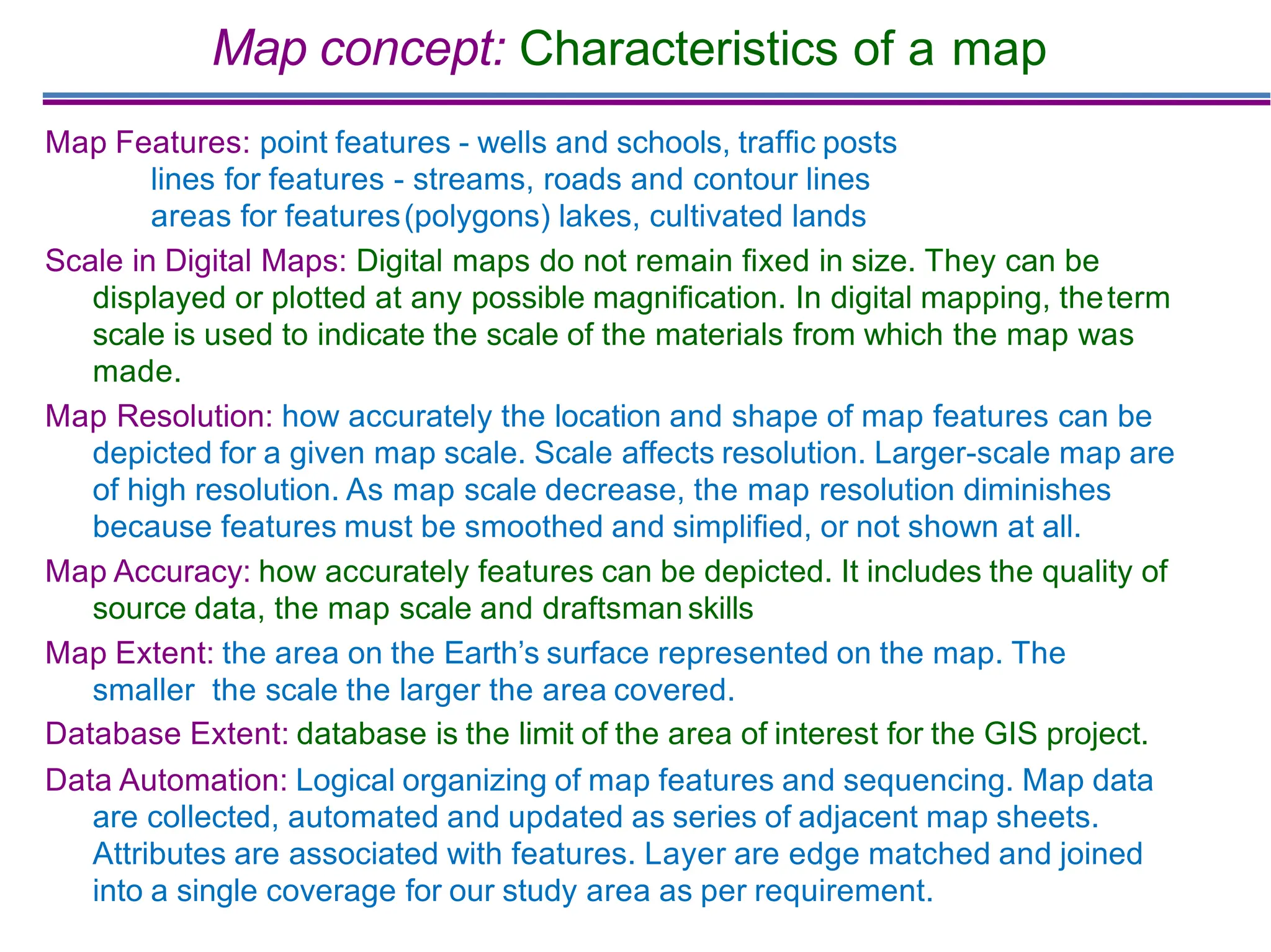 Map concept: Characteristics of a map
Map Features: point features - wells and schools, trafﬁc posts
lines for features - streams, roads and contour lines
areas for features(polygons) lakes, cultivated lands
Scale in Digital Maps: Digital maps do not remain ﬁxed in size. They can be
displayed or plotted at any possible magniﬁcation. In digital mapping, theterm
scale is used to indicate the scale of the materials from which the map was
made.
Map Resolution: how accurately the location and shape of map features can be
depicted for a given map scale. Scale affects resolution. Larger-scale map are
of high resolution. As map scale decrease, the map resolution diminishes
because features must be smoothed and simpliﬁed, or not shown at all.
Map Accuracy: how accurately features can be depicted. It includes the quality of
source data, the map scale and draftsman skills
Map Extent: the area on the Earth’s surface represented on the map. The
smaller the scale the larger the area covered.
Database Extent: database is the limit of the area of interest for the GIS project.
Data Automation: Logical organizing of map features and sequencing. Map data
are collected, automated and updated as series of adjacent map sheets.
Attributes are associated with features. Layer are edge matched and joined
into a single coverage for our study area as per requirement.
 