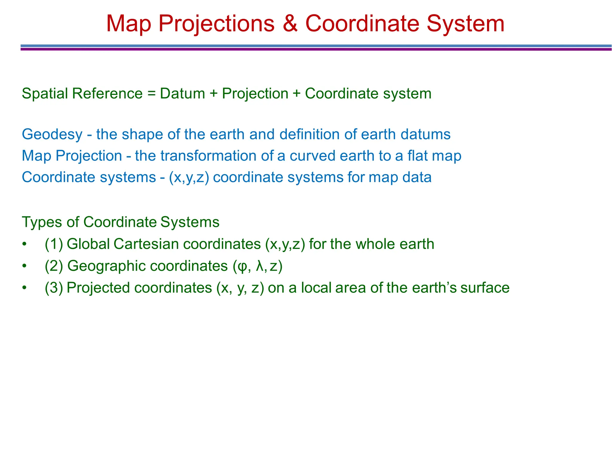 Map Projections & Coordinate System
Spatial Reference = Datum + Projection + Coordinate system
Geodesy - the shape of the earth and deﬁnition of earth datums
Map Projection - the transformation of a curved earth to a ﬂat map
Coordinate systems - (x,y,z) coordinate systems for map data
Types of Coordinate Systems
• (1) Global Cartesian coordinates (x,y,z) for the whole earth
• (2) Geographic coordinates (φ, λ,z)
• (3) Projected coordinates (x, y, z) on a local area of the earth’s surface
 