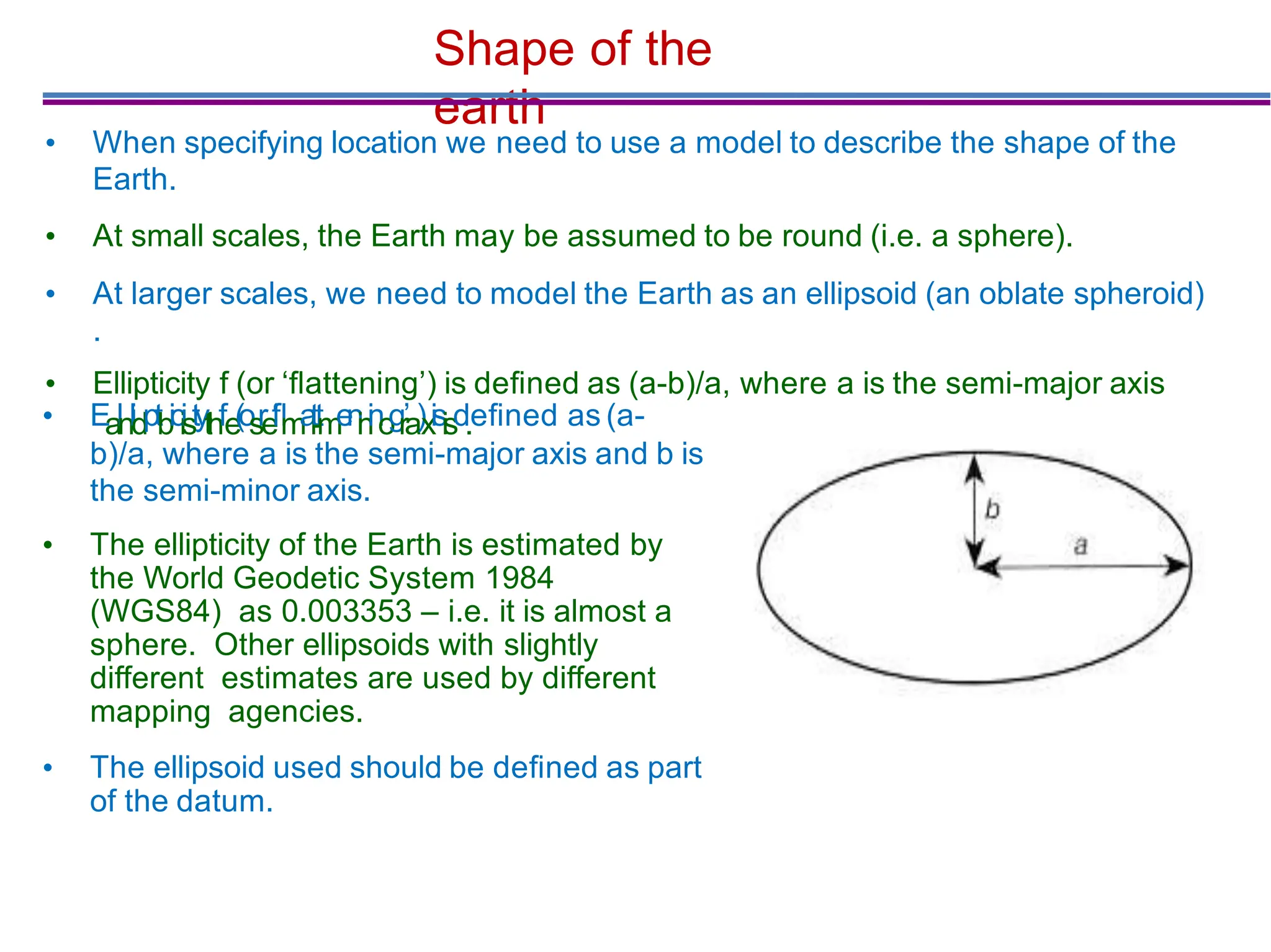 Shape of the
earth
• When specifying location we need to use a model to describe the shape of the
Earth.
• At small scales, the Earth may be assumed to be round (i.e. a sphere).
• At larger scales, we need to model the Earth as an ellipsoid (an oblate spheroid)
.
• Ellipticity f (or ‘ﬂattening’) is deﬁned as (a-b)/a, where a is the semi-major axis
• Ealnlidptbiciistythfe
(
o
s
r
e
‘
ﬂ
m
a
i
t
-
t
m
e
n
i
n
i
n
o
g
r’a)xisisd.eﬁned as (a-
b)/a, where a is the semi-major axis and b is
the semi-minor axis.
• The ellipticity of the Earth is estimated by
the World Geodetic System 1984
(WGS84) as 0.003353 – i.e. it is almost a
sphere. Other ellipsoids with slightly
different estimates are used by different
mapping agencies.
• The ellipsoid used should be deﬁned as part
of the datum.
 