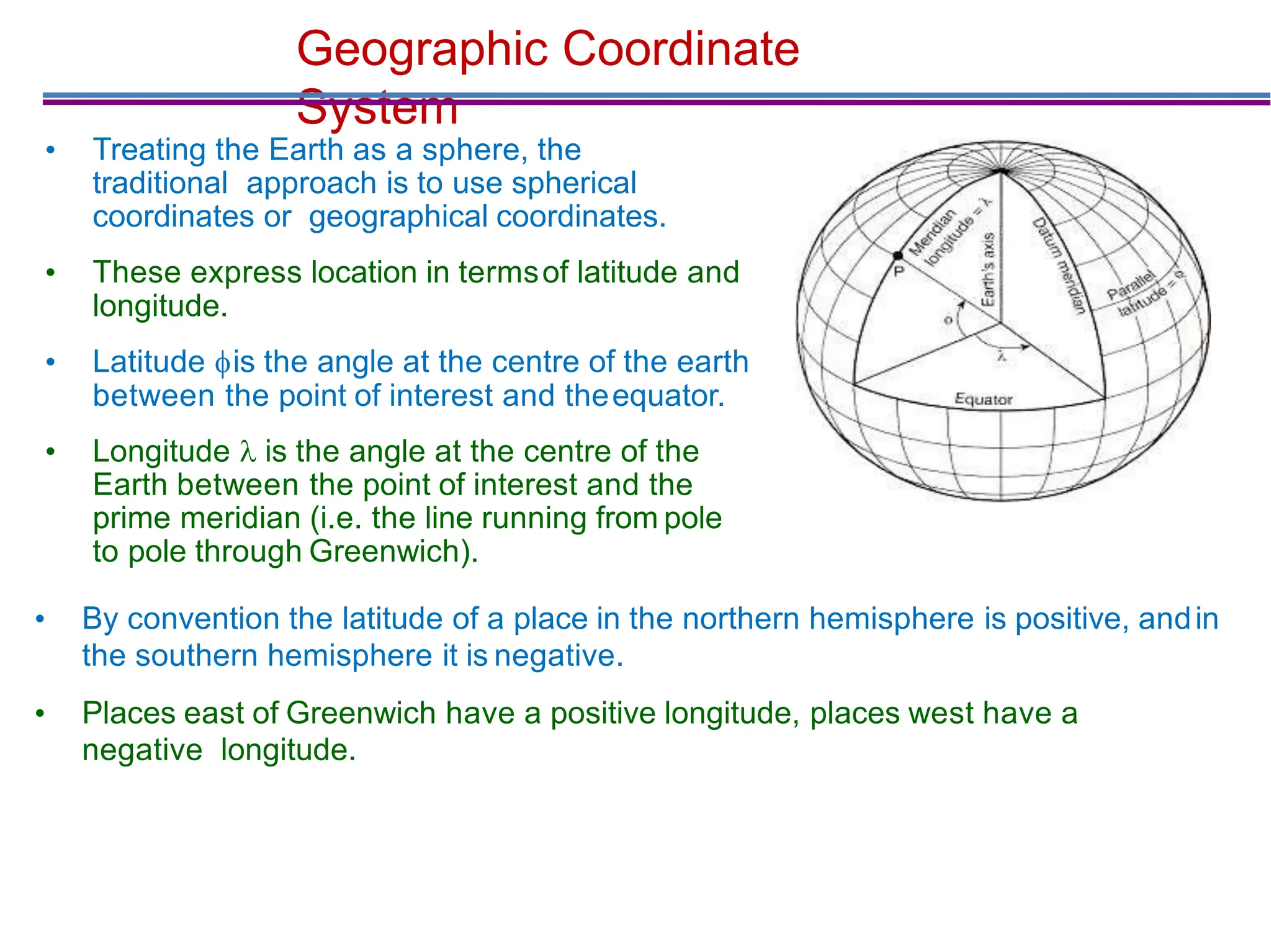 Geographic Coordinate
System
• Treating the Earth as a sphere, the
traditional approach is to use spherical
coordinates or geographical coordinates.
• These express location in termsof latitude and
longitude.
• Latitude is the angle at the centre of the earth
between the point of interest and theequator.
• Longitude  is the angle at the centre of the
Earth between the point of interest and the
prime meridian (i.e. the line running from pole
to pole through Greenwich).
• By convention the latitude of a place in the northern hemisphere is positive, andin
the southern hemisphere it is negative.
• Places east of Greenwich have a positive longitude, places west have a
negative longitude.
 