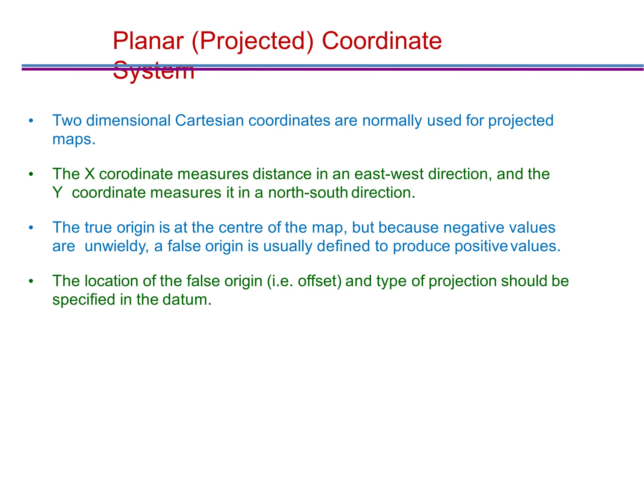 Planar (Projected) Coordinate
System
• Two dimensional Cartesian coordinates are normally used for projected
maps.
• The X corodinate measures distance in an east-west direction, and the
Y coordinate measures it in a north-south direction.
• The true origin is at the centre of the map, but because negative values
are unwieldy, a false origin is usually deﬁned to produce positivevalues.
• The location of the false origin (i.e. offset) and type of projection should be
speciﬁed in the datum.
 