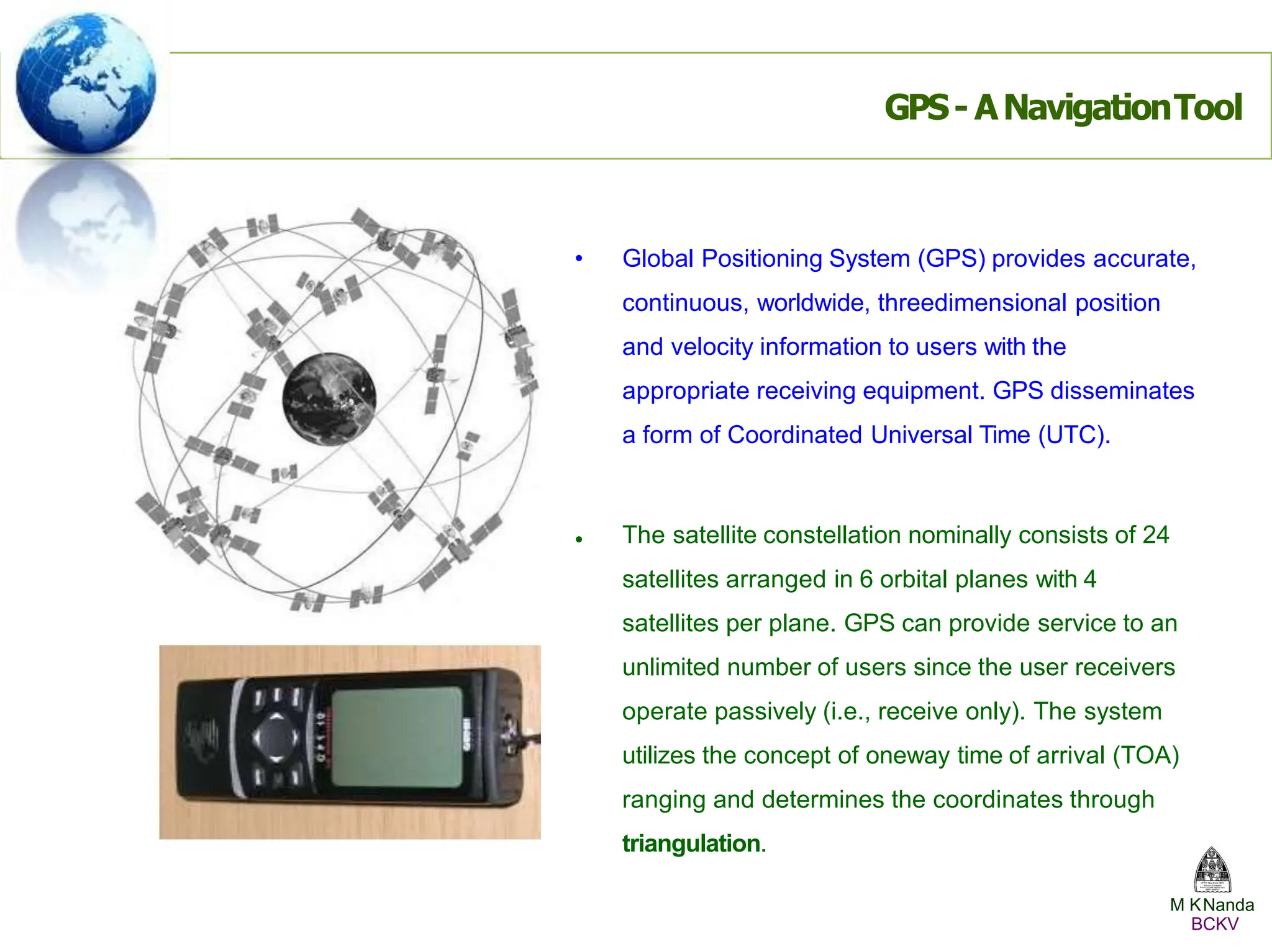 •
• Global Positioning System (GPS) provides accurate,
continuous, worldwide, threedimensional position
and velocity information to users with the
appropriate receiving equipment. GPS disseminates
a form of Coordinated Universal Time (UTC).
The satellite constellation nominally consists of 24
satellites arranged in 6 orbital planes with 4
satellites per plane. GPS can provide service to an
unlimited number of users since the user receivers
operate passively (i.e., receive only). The system
utilizes the concept of oneway time of arrival (TOA)
ranging and determines the coordinates through
triangulation.
GPS- ANavigationTool
M KNanda
BCKV
 