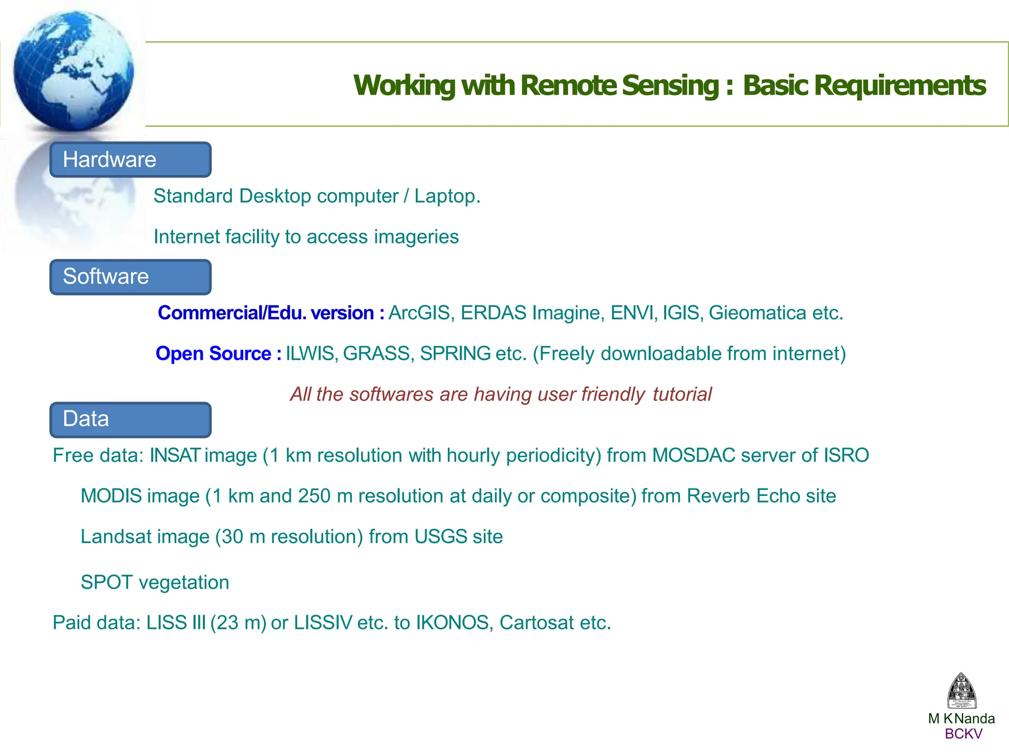 WorkingwithRemote Sensing : Basic Requirements
Hardware
Standard Desktop computer / Laptop.
Internet facility to access imageries
Software
Commercial/Edu. version : ArcGIS, ERDAS Imagine, ENVI, IGIS, Gieomatica etc.
Open Source : ILWIS, GRASS, SPRING etc. (Freely downloadable from internet)
All the softwares are having user friendly tutorial
Data
Free data: INSATimage (1 km resolution with hourly periodicity) from MOSDAC server of ISRO
MODIS image (1 km and 250 m resolution at daily or composite) from Reverb Echo site
Landsat image (30 m resolution) from USGS site
SPOT vegetation
Paid data: LISS III (23 m) or LISSIV etc. to IKONOS, Cartosat etc.
M KNanda
BCKV
 