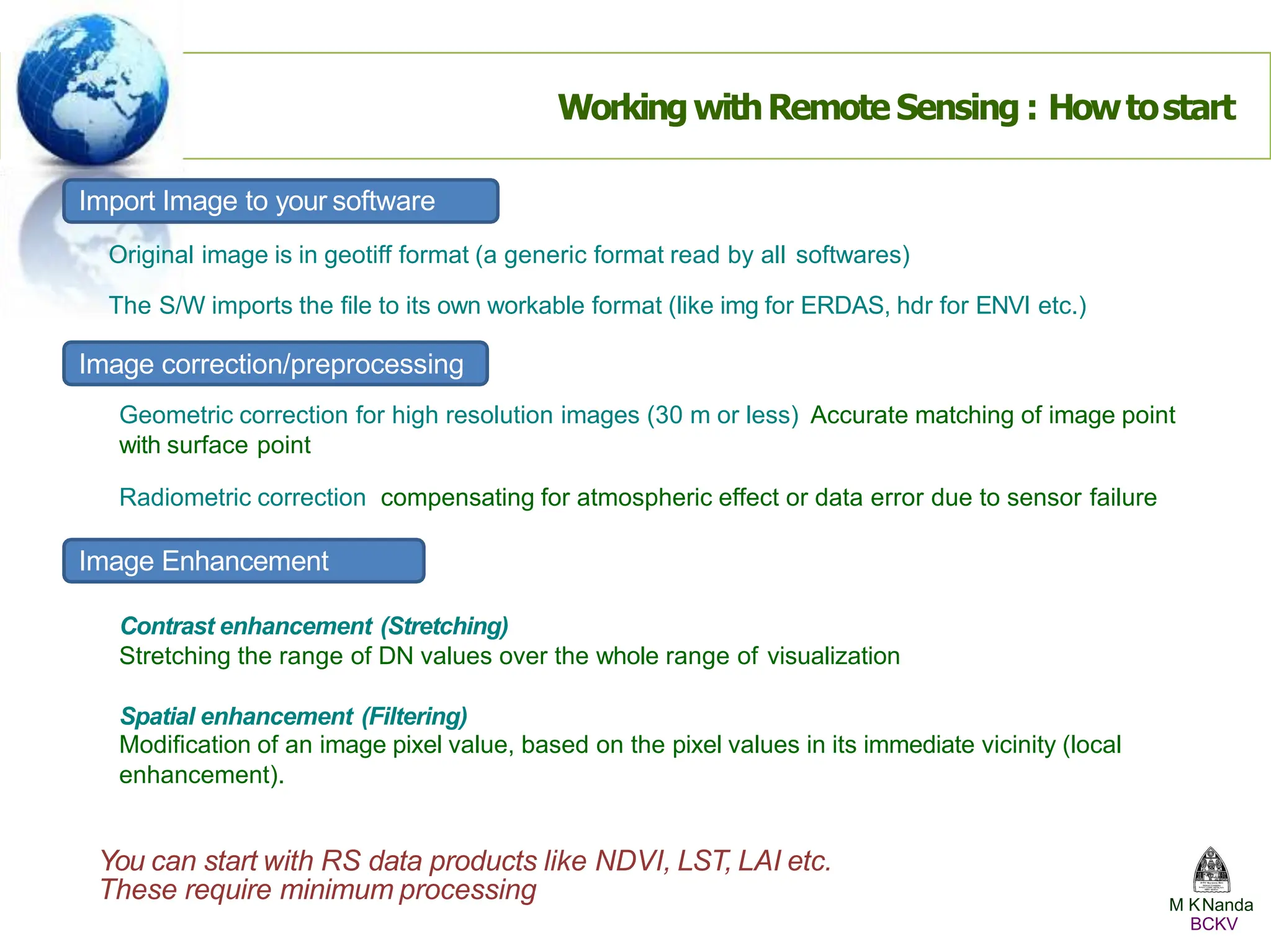 WorkingwithRemote Sensing : Howtostart
Import Image to your software
Original image is in geotiff format (a generic format read by all softwares)
The S/W imports the file to its own workable format (like img for ERDAS, hdr for ENVI etc.)
Image correction/preprocessing
Geometric correction for high resolution images (30 m or less) Accurate matching of image point
with surface point
Radiometric correction compensating for atmospheric effect or data error due to sensor failure
Image Enhancement
Contrast enhancement (Stretching)
Stretching the range of DN values over the whole range of visualization
Spatial enhancement (Filtering)
Modification of an image pixel value, based on the pixel values in its immediate vicinity (local
enhancement).
You can start with RS data products like NDVI, LST, LAI etc.
These require minimum processing M KNanda
BCKV
 