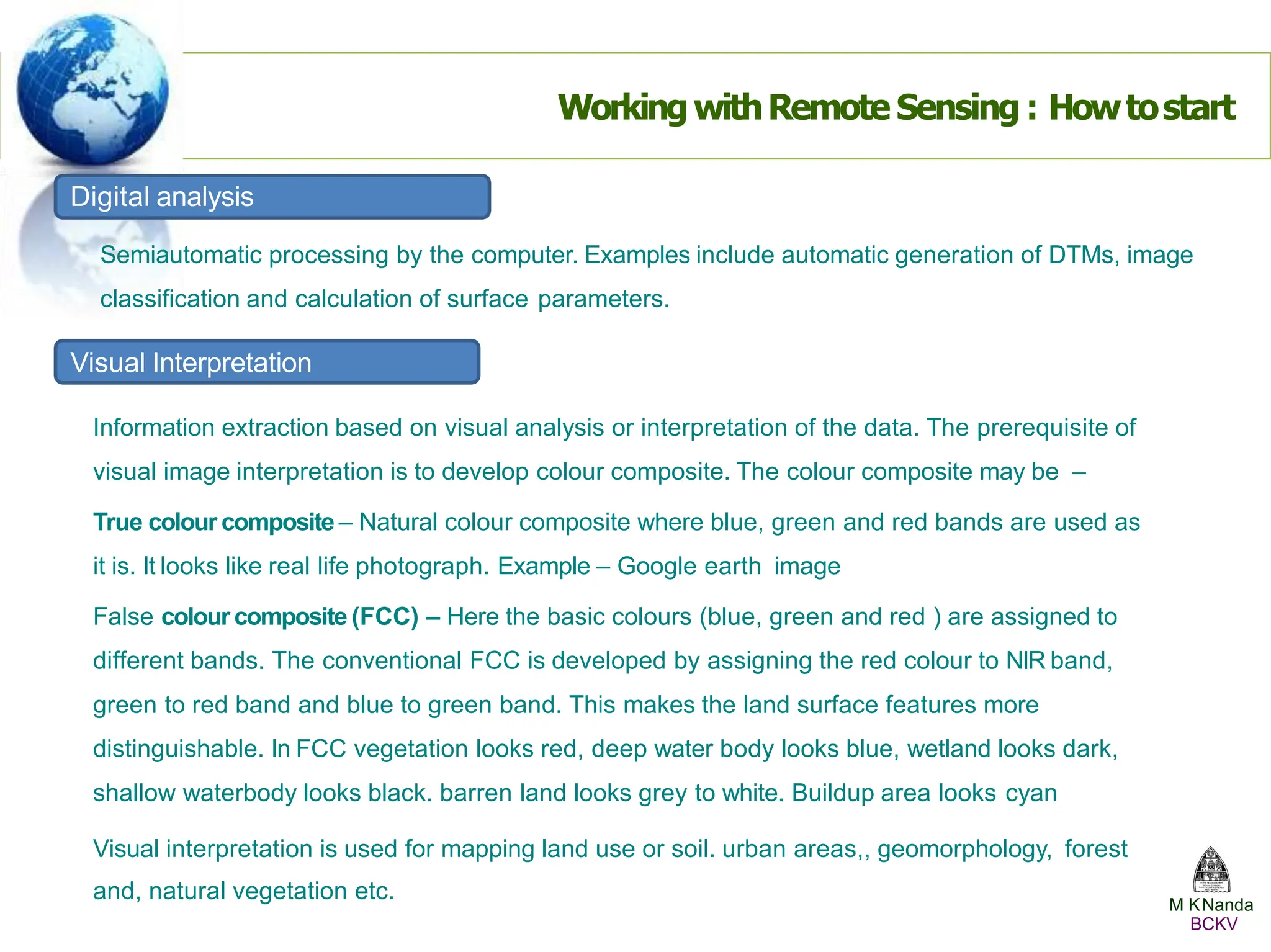WorkingwithRemote Sensing : Howtostart
Digital analysis
Semiautomatic processing by the computer. Examples include automatic generation of DTMs, image
classification and calculation of surface parameters.
Visual Interpretation
Information extraction based on visual analysis or interpretation of the data. The prerequisite of
visual image interpretation is to develop colour composite. The colour composite may be –
True colour composite – Natural colour composite where blue, green and red bands are used as
it is. It looks like real life photograph. Example – Google earth image
False colour composite (FCC) – Here the basic colours (blue, green and red ) are assigned to
different bands. The conventional FCC is developed by assigning the red colour to NIR band,
green to red band and blue to green band. This makes the land surface features more
distinguishable. In FCC vegetation looks red, deep water body looks blue, wetland looks dark,
shallow waterbody looks black. barren land looks grey to white. Buildup area looks cyan
Visual interpretation is used for mapping land use or soil. urban areas,, geomorphology, forest
and, natural vegetation etc. M KNanda
BCKV
 